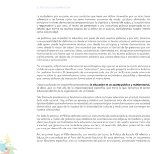 20
EL RETO DE LA CIUDADANÍA PLENA
La ciudadanía, por su parte, es una condición que tiene una doble dimensión: por un lado, hace
referencia a las formas cómo los seres humanos actuamos de modo cotidiano afirmando los
principios y valores democráticos (empezando por la dignidad y libertad de todos, y la acción ética
y responsable) y, por otro, al hecho de pertenecer a una comunidad política (organizada en un
Estado) que define los asuntos propios de la esfera de lo público, considerando nuestro interés
como colectividad.
Las políticas que impactan lo educativo son parte de esos asuntos públicos y, por ello, tenemos
la responsabilidad de definirlas no desde el interés particular o desde visiones o preferencias que
cada quien pueda legítimamente abrazar, sino desde los principios y valores democráticos, así
como desde lo mejor del saber. Una sociedad que reconoce la libertad de las personas que son
siempre diversas en sus creencias, ideas, características, identidades, etc. solo puede autorregularse
(normarse) de una forma que no socave ese reconocimiento; así, los asuntos públicos no pueden,
legítimamente, ser objeto de un tratamiento arbitrario que vulnere derechos o proclame creencias
contrarias al conocimiento.
Por otra parte, el fenómeno educativo (el aprendizaje) es algo que no se asocia de modo exclusivo a
las labores que solemos identificar como “educativas”, sino que está presente en distintos ámbitos
del quehacer humano. El desempeño de una empresa o de una oficina del Estado puede tener más
impacto sobre lo que internalizamos como comportamientos socialmente aceptables o deseables
que cientos de horas de instrucción formal sobre el mismo tema.
Dado lo señalado en los párrafos precedentes, la educación es un asunto público y multisectorial,
es decir, que va más allá de la responsabilidad específica que tiene lo que llamamos el sector
Educación dentro de la organización de un Estado.
Esta forma de plantearnos el fenómeno educativo cobra particular relevancia en el actual momento
de la vida nacional. Hoy, el Perú se apresta a celebrar sus doscientos años de vida independiente,
oportunidadenquereafirmamoslanecesidadyelcompromisopordesarrollarnoscomounasociedad
democrática que goza de la riqueza de la diversidad de culturas y tradiciones que convergen en
nuestra colectividad.
Por todo lo anterior, el PEN es definido como un instrumento de política pública con alcance a todos
los sectores y niveles de gobierno que establece las orientaciones estratégicas de mediano y largo
plazo para lograr las finalidades de la educación peruana en el marco de nuestro avance como una
sociedad que garantiza una ciudadanía plena, es decir, el desarrollo del pleno potencial de cada
persona y el desarrollo de una colectividad democrática.
Así, en primer lugar, el PEN desarrolla, con sentido de futuro, la Política de Estado XII referida a
Educación concordada en el Foro del Acuerdo Nacional. En esos términos, no es un documento
de un Gobierno específico, sino un compromiso del país en su conjunto, concretado mediante su
 