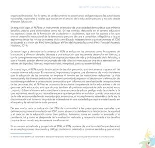 21
PROYECTO EDUCATIVO NACIONAL AL 2036
organización estatal. Por lo tanto, es un documento de observancia obligatoria para las autoridades
nacionales, regionales y locales que actúen en el ámbito de la educación peruana y no solo desde
el sector Educación.
En segundo lugar, el PEN es un instrumento orientador de una sociedad democrática que enfrenta
desafíos propios para consolidarse como tal. En ese sentido, desarrolla en el terreno educativo
los aspectos claves de la formación de ciudadanas y ciudadanos, que son los sujetos a los que
sirve el desarrollo institucional de la democracia peruana de cara a consolidar la República a la que
aspiramos desde los inicios de nuestra vida como Estado independiente y que se proyecta al 2050
de acuerdo a la visión del Perú formulada por el Foro del Acuerdo Nacional (Perú: Foro del Acuerdo
Nacional, 2019).
En tercer lugar y derivado de lo anterior, el PEN se enfoca en las personas como fin supremo de
la sociedad y afirma el derecho de estas a una educación que les permita desarrollar en libertad, y
con la consiguiente responsabilidad, sus propios proyectos de vida y de búsqueda de la felicidad, y
que al hacerlo puedan afirmar un proyecto de vida colectiva marcado por una ética asentada en los
valores de dignidad, libertad, responsabilidad, integridad, justicia y sostenibilidad.
En cuarto lugar, el PEN aborda la educación de las y los peruanos, y no únicamente la operación de
nuestro sistema educativo. Es necesario, importante y urgente que afirmemos de modo insistente
que la educación de las personas no empieza ni termina en las instituciones educativas. La vida
institucional y los diversos ámbitos de la vida en comunidad juegan un rol decisivo en la afirmación de
los valores que definen a una sociedad democrática y en la formación y realización de las aspiraciones
de las personas. Así, el PEN no es un asunto de exclusiva competencia de los educadores o de los
gestores de la educación, sino que alcanza también al quehacer responsable de la sociedad en su
conjunto. Si bien el sistema educativo tiene la tarea expresa de educar prefigurando la sociedad a la
que aspiramos, resulta poco razonable esperar que tenga éxito en su labor cuando otros espacios
de la vida en comunidad están marcados por, entre otros, el incumplimiento sistemático de la ley, la
discriminación o el fomento de prácticas indeseables en una sociedad que aspira a estar basada en
el respeto y la valoración de cada persona.
De ese modo, esta actualización del PEN da continuidad a las preocupaciones centrales que
definieron su primera formulación en 2007, como el ejercicio del derecho a la educación, la equidad
y el carácter de la educación como bien público. Asimismo, toma en cuenta lo avanzado y lo
pendiente, tal y como se desprende de la evaluación realizada, y renueva la mirada a los desafíos
propios de un mundo en permanente transformación.
En su versión actualizada y proyectada al 2036, el PEN proviene de una formulación que descansó
en un amplio proceso de consulta y diálogo ciudadano3
orientado a construir sentidos y que alcanzó
3.	 Revisar anexo del PEN que comprende la descripción del proceso de formulación que incluye el desarrollo de la consulta nacional.
 