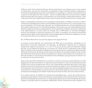 22
EL RETO DE LA CIUDADANÍA PLENA
al 90 por ciento de los distritos del país, del que participaron muy diversas voces y que muestra
el compromiso nacional por escucharnos mutuamente y lograr acuerdos básicos, respetando y
valorando la diversidad de opiniones y sin pretender, en modo alguno, imponer visiones particulares
o suprimir las discrepancias. Esta consulta —junto a la debida atención al conocimiento y saberes
sobre los temas que nos ocupan, y al alineamiento con los principios y valores democráticos— dota
a este documento de la legitimidad necesaria para enmarcar la política educativa en el largo plazo.
Dada la complejidad y dinamismo de la sociedad contemporánea, el PEN se concentra en definir
orientaciones estratégicas asociadas a las finalidades propias de la educación y a los propósitos que
aquí se presentan, los mismos que requieren ser complementados por acciones específicas que
solo pueden determinarse en horizontes temporales más breves y que son responsabilidad de las
gestiones gubernamentales correspondientes. No es posible fijar el detalle de acciones específicas
a ser desarrolladas en un futuro difícil de anticipar. Así, el PEN define un horizonte estratégico
hacia el cual proyectar la educación peruana; por lo tanto, no sustituye, sino enmarca las políticas
específicas que legítimamente desarrollen las autoridades democráticamente elegidas por el país
en los próximos años y en sus diversas circunscripciones.
Así, el PEN se desarrolla en las próximas páginas de la siguiente forma:
La primera sección describe los fundamentos del PEN, que se encuentran contenidos en los
documentos normativos pertinentes, en particular, la Declaración Universal de los Derechos
Humanos (en especial, los artículos 1, 2, 7, 18, 19, 21, 23, 15, 26, 27, y 29), la Constitución Política
del Perú, la Ley General de Educación, el Convenio N° 169 de la OIT y la Declaración de la ONU
sobre los derechos de los pueblos indígenas en temas de educación; y presenta el estado actual de
diferentes dimensiones del desarrollo de nuestra sociedad y las principales tendencias de cambio
que habrían de marcar el futuro de la humanidad en su conjunto y de la educación en particular, con
el fin de contribuir a la formulación del presente marco estratégico que guíe al país en relación con
su educación en los próximos años.
Sobre la base de dichos fundamentos y tomando en cuenta la consulta nacional realizada en la fase
preparatoria de esta actualización, la segunda sección presenta la visión de la educación peruana
al 2036, año al que se proyecta este marco y los consecuentes propósitos del mismo. Esta visión
expresa el futuro que las peruanas y los peruanos deseamos lograr a partir del desarrollo del PEN
y los propósitos que conforman el conjunto de intencionalidades expresas para la acción educativa
de las personas, colectividades y la propia operación de la política pública, y que enmarcan aquellas
orientaciones estratégicas que resultan imperiosas para alcanzar dicha visión en el plazo previsto.
En la tercera sección se detallan las orientaciones estratégicas que, a partir del análisis técnico,
prospectivoyparticipativo,resultanpertinentesynecesariasparaconduciralpaíshacialaconstrucción
de ese futuro deseado de la educación a lo largo del periodo de quince años atendiendo de manera
integral y articulada todos los propósitos establecidos. Dichas orientaciones están dirigidas a los
 
