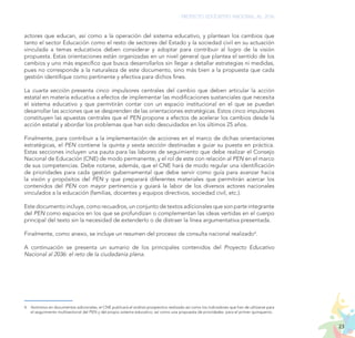 23
PROYECTO EDUCATIVO NACIONAL AL 2036
actores que educan, así como a la operación del sistema educativo, y plantean los cambios que
tanto el sector Educación como el resto de sectores del Estado y la sociedad civil en su actuación
vinculada a temas educativos deben considerar y adoptar para contribuir al logro de la visión
propuesta. Estas orientaciones están organizadas en un nivel general que plantea el sentido de los
cambios y uno más específico que busca desarrollarlos sin llegar a detallar estrategias ni medidas,
pues no corresponde a la naturaleza de este documento, sino más bien a la propuesta que cada
gestión identifique como pertinente y efectiva para dichos fines.
La cuarta sección presenta cinco impulsores centrales del cambio que deben articular la acción
estatal en materia educativa a efectos de implementar las modificaciones sustanciales que necesita
el sistema educativo y que permitirán contar con un espacio institucional en el que se puedan
desarrollar las acciones que se desprenden de las orientaciones estratégicas. Estos cinco impulsores
constituyen las apuestas centrales que el PEN propone a efectos de acelerar los cambios desde la
acción estatal y abordar los problemas que han sido descuidados en los últimos 25 años.
Finalmente, para contribuir a la implementación de acciones en el marco de dichas orientaciones
estratégicas, el PEN contiene la quinta y sexta sección destinadas a guiar su puesta en práctica.
Estas secciones incluyen una pauta para las labores de seguimiento que debe realizar el Consejo
Nacional de Educación (CNE) de modo permanente, y el rol de este con relación al PEN en el marco
de sus competencias. Debe notarse, además, que el CNE hará de modo regular una identificación
de prioridades para cada gestión gubernamental que debe servir como guía para avanzar hacia
la visión y propósitos del PEN y que preparará diferentes materiales que permitirán acercar los
contenidos del PEN con mayor pertinencia y guiará la labor de los diversos actores nacionales
vinculados a la educación (familias, docentes y equipos directivos, sociedad civil, etc.).
Este documento incluye, como recuadros, un conjunto de textos adicionales que son parte integrante
del PEN como espacios en los que se profundizan o complementan las ideas vertidas en el cuerpo
principal del texto sin la necesidad de extenderlo o de distraer la línea argumentativa presentada.
Finalmente, como anexo, se incluye un resumen del proceso de consulta nacional realizado4
.
A continuación se presenta un sumario de los principales contenidos del Proyecto Educativo
Nacional al 2036: el reto de la ciudadanía plena.
4.	 Asimismo en documentos adicionales, el CNE publicará el análisis prospectivo realizado así como los indicadores que han de utilizarse para
el seguimiento multisectorial del PEN y del propio sistema educativo; así como una propuesta de prioridades para el primer quinquenio.
 