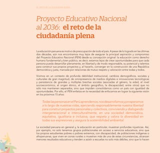 24
EL RETO DE LA CIUDADANÍA PLENA
Proyecto Educativo Nacional
al 2036: el reto de la
ciudadanía plena
La educación peruana es motivo de preocupación de todo el país. A pesar de lo logrado en las últimas
dos décadas, aún nos encontramos muy lejos de asegurar la principal aspiración y compromiso
del Proyecto Educativo Nacional (PEN) desde su concepción original: la educación como derecho
humano fundamental y bien público, es decir, estamos lejos de crear oportunidades para que cada
persona pueda desarrollar plenamente, en libertad y de modo responsable, su potencial y talentos
para construir sus propios proyectos y, al hacerlo, converger en la construcción de una República
democrática y justa, marcada por relaciones de mutuo respeto y valoración entre todas y todos.
Vivimos en un contexto de profunda debilidad institucional, cambios demográficos, sociales y
culturales de gran magnitud, de omnipresencia de medios digitales e innovaciones tecnológicas
y persistencia de grandes y múltiples brechas sociales (asociadas al género, la edad, el nivel
socioeconómico, el origen étnico, el ámbito geográfico, la discapacidad, entre otros) que no
sólo nos mantienen separados, sino que impiden consolidarnos como un país con igualdad de
oportunidades. Por ello, el PEN enfatiza en la necesidad de enfocarnos en lograr la siguiente visión
en los próximos 15 años:
TodaslaspersonasenelPerúaprendemos,nosdesarrollamosyprosperamos
a lo largo de nuestras vidas, ejerciendo responsablemente nuestra libertad
para construir proyectos personales y colectivos, conviviendo y dialogando
intergeneracional e interculturalmente, en una sociedad democrática,
equitativa, igualitaria e inclusiva, que respeta y valora la diversidad en
todas sus expresiones y asegura la sostenibilidad ambiental.
La sociedad peruana en general y, la educación en particular, muestran profundas injusticias. Así,
por ejemplo, no solo tenemos grupos poblacionales sin acceso a servicios educativos, sino que
los propios estudiantes pobres o pobres extremos, con discapacidad, de poblaciones indígenas o
afroperuanas, que viven en zonas rurales o muestran más de una de estas circunstancias, alcanzan
menores resultados educativos y tienden a asistir a escuelas no solo más débiles, sino que lo hacen
 