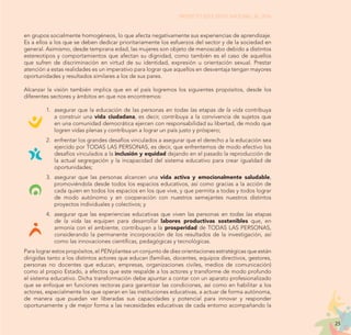 25
PROYECTO EDUCATIVO NACIONAL AL 2036
en grupos socialmente homogéneos, lo que afecta negativamente sus experiencias de aprendizaje.
Es a ellos a los que se deben dedicar prioritariamente los esfuerzos del sector y de la sociedad en
general. Asimismo, desde temprana edad, las mujeres son objeto de menoscabo debido a distintos
estereotipos y comportamientos que afectan su dignidad, como también es el caso de aquellos
que sufren de discriminación en virtud de su identidad, expresión u orientación sexual. Prestar
atención a estas realidades es un imperativo para lograr que aquellos en desventaja tengan mayores
oportunidades y resultados similares a los de sus pares.
Alcanzar la visión también implica que en el país logremos los siguientes propósitos, desde los
diferentes sectores y ámbitos en que nos encontremos:
1.	 asegurar que la educación de las personas en todas las etapas de la vida contribuya
a construir una vida ciudadana, es decir, contribuya a la convivencia de sujetos que
en una comunidad democrática ejercen con responsabilidad su libertad, de modo que
logren vidas plenas y contribuyan a lograr un país justo y próspero;
2.	 enfrentar los grandes desafíos vinculados a asegurar que el derecho a la educación sea
ejercido por TODAS LAS PERSONAS, es decir, que enfrentemos de modo efectivo los
desafíos vinculados a la inclusión y equidad dejando en el pasado la reproducción de
la actual segregación y la incapacidad del sistema educativo para crear igualdad de
oportunidades;
3.	 asegurar que las personas alcancen una vida activa y emocionalmente saludable,
promoviéndola desde todos los espacios educativos, así como gracias a la acción de
cada quien en todos los espacios en los que vive, y que permita a todas y todos lograr
de modo autónomo y en cooperación con nuestros semejantes nuestros distintos
proyectos individuales y colectivos; y
4.	 asegurar que las experiencias educativas que viven las personas en todas las etapas
de la vida las equipen para desarrollar labores productivas sostenibles que, en
armonía con el ambiente, contribuyan a la prosperidad de TODAS LAS PERSONAS,
considerando la permanente incorporación de los resultados de la investigación, así
como las innovaciones científicas, pedagógicas y tecnológicas.
Para lograr estos propósitos, el PEN plantea un conjunto de diez orientaciones estratégicas que están
dirigidas tanto a los distintos actores que educan (familias, docentes, equipos directivos, gestores,
personas no docentes que educan, empresas, organizaciones civiles, medios de comunicación)
como al propio Estado, a efectos que este respalde a los actores y transforme de modo profundo
el sistema educativo. Dicha transformación debe apuntar a contar con un aparato profesionalizado
que se enfoque en funciones rectoras para garantizar las condiciones, así como en habilitar a los
actores, especialmente los que operan en las instituciones educativas, a actuar de forma autónoma,
de manera que puedan ver liberadas sus capacidades y potencial para innovar y responder
oportunamente y de mejor forma a las necesidades educativas de cada entorno acompañando la
 
