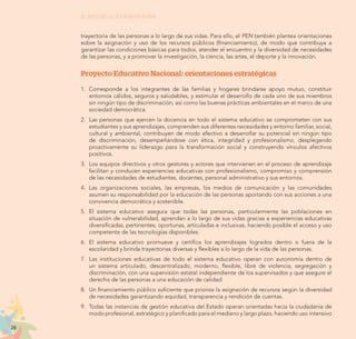 26
EL RETO DE LA CIUDADANÍA PLENA
trayectoria de las personas a lo largo de sus vidas. Para ello, el PEN también plantea orientaciones
sobre la asignación y uso de los recursos públicos (financiamiento), de modo que contribuya a
garantizar las condiciones básicas para todos, atender el encuentro y la diversidad de necesidades
de las personas, y a promover la investigación, la ciencia, las artes, el deporte y la innovación.
Proyecto Educativo Nacional: orientaciones estratégicas
1. 	Corresponde a los integrantes de las familias y hogares brindarse apoyo mutuo, constituir
entornos cálidos, seguros y saludables, y estimular el desarrollo de cada uno de sus miembros
sin ningún tipo de discriminación, así como las buenas prácticas ambientales en el marco de una
sociedad democrática.
2. 	Las personas que ejercen la docencia en todo el sistema educativo se comprometen con sus
estudiantes y sus aprendizajes, comprenden sus diferentes necesidades y entorno familiar, social,
cultural y ambiental, contribuyen de modo efectivo a desarrollar su potencial sin ningún tipo
de discriminación, desempeñándose con ética, integridad y profesionalismo, desplegando
proactivamente su liderazgo para la transformación social y construyendo vínculos afectivos
positivos.
3.	 Los equipos directivos y otros gestores y actores que intervienen en el proceso de aprendizaje
facilitan y conducen experiencias educativas con profesionalismo, compromiso y comprensión
de las necesidades de estudiantes, docentes, personal administrativo y sus entornos.
4.	Las organizaciones sociales, las empresas, los medios de comunicación y las comunidades
asumen su responsabilidad por la educación de las personas aportando con sus acciones a una
convivencia democrática y sostenible.
5.	El sistema educativo asegura que todas las personas, particularmente las poblaciones en
situación de vulnerabilidad, aprendan a lo largo de sus vidas gracias a experiencias educativas
diversificadas, pertinentes, oportunas, articuladas e inclusivas, haciendo posible el acceso y uso
competente de las tecnologías disponibles.
6.	 El sistema educativo promueve y certifica los aprendizajes logrados dentro o fuera de la
escolaridad y brinda trayectorias diversas y flexibles a lo largo de la vida de las personas.
7.	 Las instituciones educativas de todo el sistema educativo operan con autonomía dentro de
un sistema articulado, descentralizado, moderno, flexible, libre de violencia, segregación y
discriminación, con una supervisión estatal independiente de los supervisados y que asegure el
derecho de las personas a una educación de calidad.
8.	 Un financiamiento público suficiente que prioriza la asignación de recursos según la diversidad
de necesidades garantizando equidad, transparencia y rendición de cuentas.
9.	 Todas las instancias de gestión educativa del Estado operan orientadas hacia la ciudadanía de
modo profesional, estratégico y planificado para el mediano y largo plazo, haciendo uso intensivo
 