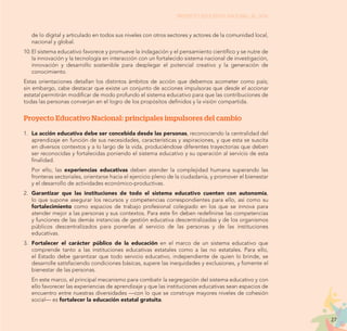 27
PROYECTO EDUCATIVO NACIONAL AL 2036
de lo digital y articulado en todos sus niveles con otros sectores y actores de la comunidad local,
nacional y global.
10.	El sistema educativo favorece y promueve la indagación y el pensamiento científico y se nutre de
la innovación y la tecnología en interacción con un fortalecido sistema nacional de investigación,
innovación y desarrollo sostenible para desplegar el potencial creativo y la generación de
conocimiento.
Estas orientaciones detallan los distintos ámbitos de acción que debemos acometer como país;
sin embargo, cabe destacar que existe un conjunto de acciones impulsoras que desde el accionar
estatal permitirán modificar de modo profundo el sistema educativo para que las contribuciones de
todas las personas converjan en el logro de los propósitos definidos y la visión compartida.
Proyecto Educativo Nacional: principales impulsores del cambio
1.	 La acción educativa debe ser concebida desde las personas, reconociendo la centralidad del
aprendizaje en función de sus necesidades, características y aspiraciones, y que esta se suscita
en diversos contextos y a lo largo de la vida, produciéndose diferentes trayectorias que deben
ser reconocidas y fortalecidas poniendo el sistema educativo y su operación al servicio de esta
finalidad.
	 Por ello, las experiencias educativas deben atender la complejidad humana superando las
fronteras sectoriales, orientarse hacia el ejercicio pleno de la ciudadanía, y promover el bienestar
y el desarrollo de actividades económico-productivas.
2.	 Garantizar que las instituciones de todo el sistema educativo cuenten con autonomía,
lo que supone asegurar los recursos y competencias correspondientes para ello, así como su
fortalecimiento como espacios de trabajo profesional colegiado en los que se innova para
atender mejor a las personas y sus contextos. Para este fin deben redefinirse las competencias
y funciones de las demás instancias de gestión educativa descentralizadas y de los organismos
públicos descentralizados para ponerlas al servicio de las personas y de las instituciones
educativas.
3.	 Fortalecer el carácter público de la educación en el marco de un sistema educativo que
comprende tanto a las instituciones educativas estatales como a las no estatales. Para ello,
el Estado debe garantizar que todo servicio educativo, independiente de quien lo brinde, se
desarrolle satisfaciendo condiciones básicas, supere las inequidades y exclusiones, y fomente el
bienestar de las personas.
	 En este marco, el principal mecanismo para combatir la segregación del sistema educativo y con
ello favorecer las experiencias de aprendizaje y que las instituciones educativas sean espacios de
encuentro entre nuestras diversidades —con lo que se construye mayores niveles de cohesión
social— es fortalecer la educación estatal gratuita.
 