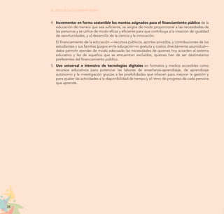 28
EL RETO DE LA CIUDADANÍA PLENA
4.	 Incrementar en forma sostenible los montos asignados para el financiamiento público de la
educación de manera que sea suficiente, se asigne de modo proporcional a las necesidades de
las personas y se utilice de modo eficaz y eficiente para que contribuya a la creación de igualdad
de oportunidades, y al desarrollo de la ciencia y la innovación.
	 El financiamiento de la educación —recursos públicos, aportes privados, y contribuciones de los
estudiantes y sus familias (pagos en la educación no gratuita y costos directamente asumidos)—
debe permitir atender de modo adecuado las necesidades de quienes hoy acceden al sistema
educativo y las de aquellos que se encuentran excluidos, quienes han de ser destinatarios
preferentes del financiamiento público.
5.	 Uso universal e intensivo de tecnologías digitales en formatos y medios accesibles como
recursos educativos para potenciar las labores de enseñanza-aprendizaje, de aprendizaje
autónomo y la investigación gracias a las posibilidades que ofrecen para mejorar la gestión y
para ajustar las actividades a la disponibilidad de tiempo y al ritmo de progreso de cada persona
que aprende.
 