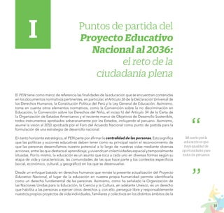 31
PROYECTO EDUCATIVO NACIONAL AL 2036
Puntos de partida del
Proyecto Educativo
Nacional al 2036:
el reto de la
ciudadanía plena
El PEN tiene como marco de referencia las finalidades de la educación que se encuentran contenidas
en los documentos normativos pertinentes, en particular, el Artículo 26 de la Declaración Universal de
los Derechos Humanos, la Constitución Política del Perú y la Ley General de Educación. Asimismo,
toma en cuenta otros elementos normativos, como la Convención sobre la no discriminación en
Educación, la Convención sobre los Derechos del Niño, el inciso h) del Artículo 34 de la Carta de
la Organización de Estados Americanos y el reciente marco de Objetivos de Desarrollo Sostenible,
todos instrumentos aprobados soberanamente por los Estados, incluyendo el peruano. Asimismo,
asume la visión al 2050 aprobada por el Foro del Acuerdo Nacional como punto de partida para la
formulación de una estrategia de desarrollo nacional.
En tanto horizonte estratégico, el PEN parte por afirmar la centralidad de las personas. Esto significa
que las políticas y acciones educativas deben tener como su principal razón el reconocimiento de
que las personas desarrollamos nuestro potencial a lo largo de nuestras vidas mediante diversas
acciones, entre las que destaca el aprendizaje, y viviendo en colectividades espacial y temporalmente
situadas. Por lo mismo, la educación es un asunto que toca a cada uno en diversas formas según su
etapa de vida y características, las comunidades de las que hace parte y los contextos específicos
(social, económico, cultural, y geográfico) en los que se desenvuelve.
Desde un enfoque basado en derechos humanos que reviste la presente actualización del Proyecto
Educativo Nacional, el lugar de la educación en nuestra propia humanidad permite identificarla
como un derecho fundamental de las personas. Asimismo, como ha señalado la Organización de
las Naciones Unidas para la Educación, la Ciencia y la Cultura, en adelante Unesco, es un derecho
que habilita a las personas a ejercer otros derechos y, con ello, perseguir libre y responsablemente
nuestros propios proyectos de vida individuales, familiares y colectivos en los distintos ámbitos de la
I
Mi sueño por la
educación es que
haya igualdad de
oportunidades para
todos los peruanos.
 