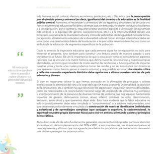 32
EL RETO DE LA CIUDADANÍA PLENA
vida humana (social, cultural, afectivo, económico, productivo, etc.). Ello indica que la preocupación
por el ejercicio pleno y universal (es decir, igualitario) del derecho a la educación es la finalidad
pública central. Asimismo, el reconocer la diversidad de los espacios y circunstancias de cada uno
llama a experiencias educativas flexibles y diversas que, sin embargo, no deben conducir a localismos
o a la segregación; por el contrario, requieren prestar atención explícita a la inclusión (en su sentido
más amplio), a la equidad (de género, socioeconómica, etc.) y a la interculturalidad (desde una
dimensión valorativa de la diversidad cultural y crítica de las brechas de desigualdad). De esta forma,
por ejemplo, el tratamiento educativo de la diversidad cultural con un enfoque intercultural debe ser
visto como una característica básica de la educación a la que todos tenemos derecho y no como un
atributo de la educación de segmentos específicos de la población.
Dado lo anterior, la trayectoria educativa que cada persona sigue ha de equiparnos no solo para
enfrentar el presente, sino también para construir una lectura propia de nuestro pasado y para
proyectarnos al futuro. De ahí la importancia de que la educación tome en consideración aspectos
centrales que se vinculan a la matriz histórica que define nuestras circunstancias y nuestras propias
identidades, así como que considere de modo asertivo las tendencias a futuro que han de impactar
nuestras vidas y frente a las cuales podemos tomar las riendas y no ser arrastrados por dinámicas
que aparecen como fuerzas ajenas a nuestra voluntad y responsable accionar. Una mirada crítica
y reflexiva a nuestra experiencia histórica debe ayudarnos a afirmar nuestro carácter de país
milenario y diverso.
Si bien es importante valorar lo que hemos avanzado en la afirmación de principios y valores
democráticos (la extensión del voto a lo largo del siglo XX hasta alcanzar la universalidad, la abolición
de la servidumbre, etc.), también hay que reconocer los aspectos en los que aún tenemos dificultades,
como los relacionados a la reconciliación nacional luego de un periodo de violencia muy complejo
y al reconocimiento de la presencia de diversas formas de violencia que nos aquejan fuertemente
(violencia de género, delincuencia común, abuso infantil, crímenes de odio, discriminación,
exclusión, entre otros) y que queremos dejar atrás. Esto hace evidente que la labor educativa no
solo ni principalmente debe estar vinculada a “conocimientos” o a saberes instrumentales, sino
que debe estar profundamente vinculada a la construcción de nuestras identidades (individuales
y colectivas) y de aprendizajes complejos (que conjugan lo cognitivo, lo socioemocional, lo
espiritual y nuestro propio bienestar físico) para vivir en armonía afirmando valores y principios
democráticos.
Ahora bien, más allá de estos fundamentos generales, es preciso también prestar particular atención
a la evaluación de la implementación del PEN al 2021, a las circunstancias que atraviesa el país en el
tiempo presente y al futuro que nos aguarda para definir los propósitos que la educación de nuestro
país debiera perseguir los próximos años.
Mi sueño por la
educación es que desde
niños se aprenda a
valorar el turismo y el
patrimonio cultural que
tenemos.
 