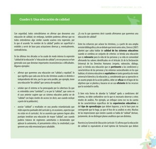 33
PROYECTO EDUCATIVO NACIONAL AL 2036
Con seguridad, todos coincidiríamos en afirmar que deseamos una
educación de calidad; sin embargo, también podemos afirmar que no
todos entendemos algo similar cuando usamos esta expresión, por
lo que el acuerdo “en nombre de la calidad” podría ser superficial o
endeble y servir de base para actuaciones diversas y, eventualmente,
contradictorias.
En las últimas tres décadas se ha usado de modo intenso la expresión
“calidaddelaeducación”o“educacióndecalidad”yeneseprocesosehan
generado usos que denotan importantes inconsistencias o dificultades.
Algunos ejemplos:
•	 afirmar que queremos una educación con “calidad y equidad”, lo
que significa que cada uno de los dos términos usados es distinto e
independiente del otro, por lo que sería posible, por ejemplo, tener
una educación“de calidad”que carezca de equidad;
•	 señalar que el sistema se ha preocupado por la cobertura (la que
es entendida como “cantidad”) y no por la “calidad”, que como en
el caso anterior sugiere que un sistema educativo podría ser de
“calidad”con bajos niveles de acceso (es decir, aun cuando excluye
a parte de la población);
•	 asociar “calidad” a resultados en una prueba estandarizada que
mideaspectospuntualesdelcurrículo(y,enocasiones,aspectosque
no están en el currículo). Así se asumiría que quienes logran altos
puntajes tendrían una educación de mayor “calidad”, aun cuando
pudiera tratarse de regímenes autoritarios o dictatoriales que
aplacan la autonomía, el pensamiento crítico, la creatividad y que
generen una vida emocional poco saludable.
¿Es eso lo que queremos decir cuando afirmamos que queremos una
educación de calidad?
Entre los esfuerzos por aclarar los términos, y a partir de una amplia
revisiónbibliográficaydeundebatequetomóvariosaños,Unesco(2007)
planteó que cabía hablar de calidad de los sistemas educativos
cuando se combina un conjunto de criterios: se brinda una educación
que es relevante para la vida de las personas y su vida en comunidad
afirmando los valores identificados en el Artículo 26 de la Declaración
Universal de los Derechos Humanos (respeto, valoración, diálogo,
paz); se brinda una educación que es pertinente a las condiciones y
características de las personas y los entornos socioculturales en los que
habitan;elsistemaeducativoesequitativoentantogarantizademodo
universal el derecho a la educación; y, considerando que su operación es
un asunto propio de la acción pública, debe ser eficaz en el logro de los
objetivos que se plantea y basarse en un uso eficiente de los recursos
que la sociedad le confía.
Si bien esta forma de abordar la “calidad” apela a condiciones del
sistema, no debe confundirse con lo que es necesario observar a otros
niveles de análisis. Por ejemplo, un enfoque como ese no da cuenta
de las características específicas de las experiencias educativas o
del tipo de aprendizajes que deben lograrse, y no lo hace pues no
corresponde que lo haga, ya que el foco de su análisis es otro. Muchas
de las imprecisiones que existen cuando se habla de “calidad” derivan,
justamente, de no distinguir planos analíticos que son distintos.
NuestraLeyGeneraldeEducación(artículo13)afirmaquelaeducación
de calidad es equivalente al nivel óptimo de formación que deben
Cuadro 1: Una educación de calidad
 
