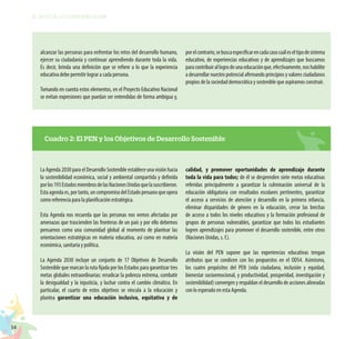 34
EL RETO DE LA CIUDADANÍA PLENA
alcanzar las personas para enfrentar los retos del desarrollo humano,
ejercer su ciudadanía y continuar aprendiendo durante toda la vida.
Es decir, brinda una definición que se refiere a lo que la experiencia
educativa debe permitir lograr a cada persona.
Tomando en cuenta estos elementos, en el Proyecto Educativo Nacional
se evitan expresiones que puedan ser entendidas de forma ambigua y,
porelcontrario,sebuscaespecificarencadacasocuáleseltipodesistema
educativo, de experiencias educativas y de aprendizajes que buscamos
paracontribuirallogrodeunaeducaciónque,efectivamente,noshabilite
a desarrollar nuestro potencial afirmando principios y valores ciudadanos
propios de la sociedad democrática y sostenible que aspiramos construir.
Cuadro 2: El PEN y los Objetivos de Desarrollo Sostenible
La Agenda 2030 para el Desarrollo Sostenible establece una visión hacia
la sostenibilidad económica, social y ambiental compartida y definida
porlos193EstadosmiembrosdelasNacionesUnidasquelasuscribieron.
Estaagendaes,portanto,uncompromisodelEstadoperuanoqueopera
como referencia para la planificación estratégica.
Esta Agenda nos recuerda que las personas nos vemos afectadas por
amenazas que trascienden las fronteras de un país y por ello debemos
pensarnos como una comunidad global al momento de plantear las
orientaciones estratégicas en materia educativa, así como en materia
económica, sanitaria y política.
La Agenda 2030 incluye un conjunto de 17 Objetivos de Desarrollo
Sostenible que marcan la ruta fijada por los Estados para garantizar tres
metas globales extraordinarias: erradicar la pobreza extrema, combatir
la desigualdad y la injusticia, y luchar contra el cambio climático. En
particular, el cuarto de estos objetivos se vincula a la educación y
plantea garantizar una educación inclusiva, equitativa y de
calidad, y promover oportunidades de aprendizaje durante
toda la vida para todos; de él se desprenden siete metas educativas
referidas principalmente a garantizar la culminación universal de la
educación obligatoria con resultados escolares pertinentes, garantizar
el acceso a servicios de atención y desarrollo en la primera infancia,
eliminar disparidades de género en la educación, cerrar las brechas
de acceso a todos los niveles educativos y la formación profesional de
grupos de personas vulnerables, garantizar que todos los estudiantes
logren aprendizajes para promover el desarrollo sostenible, entre otros
(Naciones Unidas, s. f.).
La visión del PEN supone que las experiencias educativas tengan
atributos que se condicen con los propuestos en el ODS4. Asimismo,
los cuatro propósitos del PEN (vida ciudadana, inclusión y equidad,
bienestar socioemocional, y productividad, prosperidad, investigación y
sostenibilidad) convergen y respaldan el desarrollo de acciones alineadas
con lo esperado en esta Agenda.
 