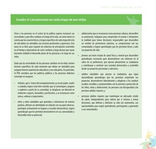 35
PROYECTO EDUCATIVO NACIONAL AL 2036
Cuadro 3: Las personas en cada etapa de sus vidas
Tener a las personas en el centro de la política supone reconocer sus
necesidades y que ellas cambian a lo largo de la vida, así como tomar en
cuentaquelascaracterísticasyriesgosespecíficosdecadaetapadelciclo
de vida deben ser atendidos con servicios pertinentes y oportunos. Esta
tarea no es fácil, pues requiere de esfuerzos de articulación sostenidos
en el tiempo y expectativas de corto, mediano y largo alcance que vayan
haciendo realidad el desarrollo pleno de las personas a lo largo de sus
vidas.
Dado que las necesidades de las personas cambian con la edad, existen
factores específicos de cada momento que deben ser atendidos para
asegurar buenas experiencias educativas y una vida plena. En particular,
el PEN considera que las políticas públicas y las personas debemos
converger en asegurar:
•	 infantes, que a través del acompañamiento, ya sea de padre, madre
o cuidador, logren estar bien nutridos que se comuniquen, jueguen
y exploren a partir de su curiosidad, se desplacen con libertad en
ambientes seguros, favorables y pertinentes, y se reconozcan como
únicos, valiosos e importantes;
•	 niños y niñas saludables que aprendan a relacionarse de manera
positiva, afirmen sus identidades en relación con sus pares diversos,
participen activamente en hogares y escuelas democráticas, logren
aprendizajes que les permitan desenvolverse en sus comunidades y
desarrollar todo su potencial;
•	 adolescentesquesereconozcancomopersonasvaliosas,desarrollen
su autonomía, indaguen para comprender el mundo e interpreten
la realidad para tomar decisiones responsables que desarrollen
un sentido de pertenencia colectiva, se comprometan con sus
comunidades y logren aprendizajes que les permitan llevar a cabo
sus proyectos de vida;
•	 jóvenes con buen estado de salud física y mental que desarrollen
aprendizajes necesarios para desenvolverse con solvencia en el
rubro de su preferencia, que ejerzan plenamente su ciudadanía
y contribuyan a construir una sociedad democrática y sostenible
desde sus proyectos personales y colectivos;
•	 adultos saludables que ejerzan su ciudadanía, que sigan
desarrollando aprendizajes que les permitan emprender sus
proyectos, desenvolverse laboralmente y adaptarse a los cambios
sociales; sensibles y comprometidos con la atención y protección de
los niños, niñas y adolescentes, las personas con discapacidad y las
personas adultas mayores; y
•	 personas adultas mayores que mantengan un adecuado estado
de salud, independientes para valerse por sí mismos y tomar
decisiones, que definan y disfruten su vida con autonomía, con
oportunidades para seguir aprendiendo, participando y aportando
a sus comunidades.
 