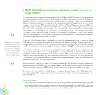 40
EL RETO DE LA CIUDADANÍA PLENA
a.	El PEN 2007-2036: continuidad en principios y cambios de cara a un
nuevo contexto
El ejercicio prospectivo emprendido para plantear el PEN en el 2007 fue un acto sui generis que
permitió recoger los sentidos comunes de la época e introducir nuevos con el potencial de influir en
la política pública y contribuir, sin necesariamente establecer una relación causal, con el progreso de
algunos cambios importantes en el escenario de la educación peruana, tales como el marco curricular
basado en competencias (Objetivo Estratégico 2) o la Carrera Pública Magisterial renovada (Objetivo
Estratégico 3); sin embargo, a diferencia del contexto en el que se formuló la primera versión del
PEN, hoy el país no se encuentra marcado por las posibilidades de la reconstrucción democrática,
sino más bien se encuentra marcado por la apatía y la falta de confianza. En ese marco surgen brotes
fundamentalistas y autoritarios que se expresan con bastante impunidad. La formulación de esta
actualización del PEN ha sido un ejercicio de afirmación de compromiso, optimismo y confianza en
nuestras capacidades para cooperar y construir.
El proceso de diálogo y consulta conducido, así como la propia evaluación de lo avanzado desde
2007, permitieron constatar bondades y limitaciones del documento tanto en su estructura y su
propuesta estratégica como en los contenidos mismos que nos conducen a la necesidad de preservar
y reafirmar varios elementos presentes en la primera versión del PEN 2021 y plantear modificaciones.
La formación humanista y ciudadana, la consolidación de los principios y valores democráticos,
y la preocupación expresa por la equidad como un asunto central a la vida en democracia son
elementos centrales que ya habían sido identificados en 2007 y que esta actualización reafirma.
Dado el carácter fundamental que estos elementos tienen en la concepción del PEN, preservarlos
y reafirmarlos justifica plenamente que veamos el texto presentado aquí como, efectivamente, una
actualización del PEN y no como algo distinto.
Asimismo, hemos identificado áreas con limitado progreso y/o desdeñadas que caben subrayar en
la presente versión del PEN y que, como se señala en una de las conclusiones de la Evaluación del
Proyecto Educativo Nacional al 2021, partieron del intento por mencionar medidas concretas5
.
Dentro de este marco de continuidad, durante el proceso de actualización del PEN (incluyendo la
consulta ciudadana) fue posible identificar los siguientes elementos como aspectos a destacar en el
momento actual:
5.	 Tanto los objetivos como las propuestas de políticas y medidas se encontraron redactados en distintos niveles de intervención (unos más
generales, otros más específicos). Así, no se evidenció una articulación entre objetivos estratégicos ni un reconocimiento explícito de la
trayectoria educativa de las personas. Por ejemplo, la mayoría de medidas estuvieron centradas en la educación básica y en el ámbito
escolar, sin prestar atención equivalente a la educación superior, la educación continua o a otras instancias de la sociedad que pueden
contribuir en la formación de personas (idea de las conclusiones generales del PEN 2021, p. 108).
Mi sueño es que el Perú
pueda tener un proyecto
educativo donde todas
las personas, a lo largo de
su vida, puedan estudiar,
ser mejores peruanos,
ser mejores personas, ser
mejores profesionales.
 