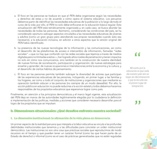 41
PROYECTO EDUCATIVO NACIONAL AL 2036
a.	 El foco en las personas se traduce en que el PEN debe organizarse según las necesidades
y derechos de estas y no de acuerdo a cómo opera el sistema educativo. Los peruanos
debemos partir de identificar las necesidades educativas de la población a lo largo de todo el
curso de la vida; por ello, el PEN no solo debe enfocarse en la educación básica regular. Esta
actualización del PEN está temáticamente organizada y, en cada caso, se busca abordar las
necesidades de todas las personas. Asimismo, considerando las condiciones del país, se ha
considerado oportuno subrayar aspectos vinculados a las necesidades educativas de jóvenes
y adultos (como un gran grupo pero atendiendo sus propias necesidades cuando esto sea
necesario), a la educación inclusiva, en adición a otros aspectos que la versión original del
PEN había identificado.
b.	La presencia de las nuevas tecnologías de la información y las comunicaciones, así como
el desarrollo de las plataformas de acceso e intercambio de información, llamadas “redes
sociales” —que no hay que confundir con las redes sociales que tejemos a través de medios
digitalesperonolimitadasaestos—,hanlogradoaltosnivelesdepenetraciónytienenimpactos
no solo en cómo nos comunicamos, sino también en la construcción de nuestra identidad;
de nuevas formas de socialización, participación y organización; de nuevas estrategias para
enseñar y aprender; de nuevas ocupaciones e interrelaciones entre la economía y la cultura; y
el desarrollo de ciertos hábitos de pensamiento.
c.	 El foco en las personas permite también subrayar la diversidad de actores que participan
de las experiencias educativas de las personas, incluyendo, en primer lugar, a las familias y
los hogares, así como a todo el conjunto de instituciones y organizaciones que mediante su
operación también educan a las personas (no siempre de un modo deseable). Por ello, la
acción pública en educación no puede reducirse a la acción estatal y todos debemos hacernos
responsables de los propósitos educativos que esperamos lograr como país.
Finalmente, en atención a los principios democráticos y el marco legal vigente, esta actualización
del PEN deja en manos de las autoridades legítimamente elegidas por la ciudadanía la definición
e implementación de las políticas, medidas y acciones que consideren necesario desarrollar para el
logro de los propósitos que se impulsan.
b.	Dimensiones situacionales: ¿Qué desafíos enfrenta nuestra sociedad?
1.	 La dimensión institucional: la afirmación de la vida plena en democracia
Un primer aspecto de la realidad peruana que interpela a la labor educativa se vincula a las profundas
debilidades institucionales que tenemos y a las dificultades para concretar un orden institucional
democrático. Las instituciones no son otra cosa que prácticas sociales que reproducimos de modo
recursivo en el tiempo y que pueden tener un carácter formal (como las que hacen parte de un
Estado de derecho) o informal (como es el caso de prácticas generalizadas que no están reguladas
Mi sueño por la
educación es que cada
día nuestro país sea un
lugar sin discriminación
y que la escuela sea
el primer lugar de
integración.
 