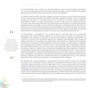 42
EL RETO DE LA CIUDADANÍA PLENA
más allá del ámbito de la cultura). Así, las dificultades de nuestra institucionalidad democrática
son, en primer lugar, algo que nos compete a todas las personas, pues son expresión de nuestras
prácticas y de los valores y principios que estas encarnan y manifiestan.
Los últimos años han dado chocantes muestras de la gran corrupción que ha vivido nuestro país,
la misma que ha comprometido a autoridades nacionales, regionales y locales, así como a grandes
empresarios. De hecho, en el propio terreno de la corrupción se pueden verificar problemas
adicionales vinculados a la captura del Estado6
en diversos niveles, así como la presencia de una
corrupción menuda en diversos ámbitos que abarcan tanto la acción pública en jurisdicciones locales,
departamentales y nacionales, como la actividad privada de una diversidad inmensa de sujetos. Si
bien hay una corrupción particularmente notoria y escandalosa, las prácticas corruptas van más allá
de estas y merman todo el tejido social destruyendo la confianza, que es un elemento central sobre
el que descansa la posibilidad de cooperar y construir una sociedad de libertad y justicia.
La discriminación, la segregación, el no reconocimiento ni valoración del otro; las profundas
inequidades que marcan diversos aspectos de la vida nacional (incluyendo su educación); las
dificultades para el diálogo y la escucha de posturas discrepantes; la pobreza argumentativa, la
virulencia y crispación que caracterizan espacios que deberían estar definidos como lugares de
diálogo y reflexión; la criminalidad y la inseguridad; la informalidad en el desarrollo de actividades
económicas y la ilegalidad; la precariedad del empleo (contratado o autogenerado); la debilidad
de las organizaciones sociales; la falta de acceso a servicios esenciales; la venalidad e ineficacia
de nuestro sistema de administración de justicia; la precariedad del sistema de partidos políticos;
la limitada producción científica y de innovaciones; la fragilidad de nuestro deporte; el limitado y
muchas veces inexistente espacio de apoyo para la creación y la expresión cultural… Todos estos son
fenómenos que denotan una profunda dificultad histórica para construir el país al que aspiramos, es
decir, una República que asegure las condiciones necesarias para que todos desarrollemos nuestros
talentos y potencial al amparo de un Estado de derecho, la igualdad ante la ley y una operación
eficaz de nuestras instituciones asentadas en una profunda cultura ciudadana.
No obstante, así como las peruanas y los peruanos no hemos logrado construir una sociedad
que supere estos problemas, también afirmamos cotidianamente de modo valiente, persistente
y optimista algunas prácticas que se corresponden con los valores democráticos que aquellos
fenómenosseñaladosenelpárrafoanteriordemuestrannoreconocernirespetar:podemosencontrar
probidad en la acción de diversos jueces y fiscales, eficiencia en la acción de diversos funcionarios,
autoridades preocupadas y que actúan a favor de la convivencia y la seguridad, organizaciones que
luchan contra la discriminación, personas que defienden los derechos humanos, empresarios que se
preocupan por el entorno y que establecen relaciones respetuosas y productivas con las poblaciones
6.	 La literatura académica sobre corrupción define la captura del Estado como una situación en la que un grupo o varios grupos con intereses
particulares logran influir (desde fuera y/o desde dentro del aparato estatal) en la acción del Estado, de modo que esta deja de proteger el
interés público y, más bien, se desvirtúa a efectos de beneficiarlos.
Mi sueño por la
educación es que
los niños sean felices
aprendiendo, en escuelas
acogedoras, seguras y,
sobre todo, con maestros
bien preparados.
 