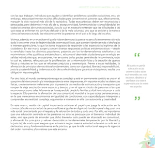 43
PROYECTO EDUCATIVO NACIONAL AL 2036
con las que trabajan, individuos que ayudan a identificar problemas y posibles soluciones, etc.; sin
embargo, estos experimentan muchas dificultades para convertirse en patrones que, efectivamente,
marquen la vida nacional más allá de lo episódico. Todas esas prácticas deben ser reconocidas y
destacadas, pero debemos ir más allá de su excepcionalidad, fomentándolas y consolidándolas en
todos los ámbitos de nuestra sociedad, para lo cual es necesario entender que las dificultades a las
que estas se enfrentan no son fruto del azar o de la mala voluntad, sino que se asocian a la manera
cómo se han estructurado las relaciones entre las personas en el país a lo largo de los años.
Vivimos,además,enunmundoenelquelavidaendemocraciaparecenosersuficientementevalorada
dada la creciente crisis de legitimidad de sistemas políticos, que parecen obedecer más a ideologías
e intereses particulares, lo que los torna incapaces de responder a las expectativas legítimas de la
ciudadanía. En ese marco surgen y crecen diversas respuestas políticas antidemocráticas —desde
la xenofobia hasta los distintos populismos, pasando por los fundamentalismos totalitarios y los
movimientos civiles y políticos antiderechos—, así como el desinterés ciudadano que se refugia en
salidas individuales que, en ocasiones, van en contra de las pautas centrales de la convivencia, todo
lo cual es, además, reforzado por la proliferación de la información falsa y la creación de guetos
físicos y virtuales en los que se refuerzan prejuicios y estereotipos. Frente a estas realidades, la
afirmación de principios democráticos fundamentales, como son dignidad, libertad, responsabilidad,
justicia y sostenibilidad, y la demostración de su efectividad para garantizar vidas plenas, resulta una
obligación impostergable.
Por otro lado, el mundo contemporáneo que es complejo y está en permanente cambio es uno en el
que prima la interconexión y la interdependencia entre las personas, sin importar mucho las distancias
físicas, crecientemente irrelevantes por la presencia de medios de comunicación y transporte que
rompen la vieja asociación entre espacio y tiempo, y en el que el círculo de personas a las que
reconocemos como tales felizmente se ha expandido desde lo familiar y tribal hasta alcanzar a toda
la especie. Ello permite la afirmación de una comunidad mundial a la que todos pertenecemos y
en la que merecemos encontrarnos en igualdad de condiciones, con capacidad para interpretar y
comprender esa realidad compleja, argumentar e intervenir en ella con autonomía y creatividad.
En este marco, resulta de capital importancia subrayar el papel que juega la educación en la
construcción de una sociedad de personas libres e iguales en dignidad donde impere la ley y con una
vida social caracterizada por el respeto y la valoración de todos y cada uno. Por ello, es importante
que una educación centrada en las personas no solo se preocupe por el bienestar individual de
estas, sino que parta de entender que dicho bienestar solo puede ser alcanzado en comunidad,
y afirmando los principios y valores democráticos fundamentales (empezando por la libertad y
la justicia), de modo que asegure que actuamos según nuestra voluntad soberana no solo en lo
declarativo, sino y fundamentalmente en la práctica, ya que la vida institucional asegura la vigencia
del orden normativo y los valores que este encarna.
Mi sueño es que la
educación en las
universidades, sobre
todo estatales, sea más
inclusiva, dinámica, y
que haya una mayor
supervisión por los entes
encargados.
 