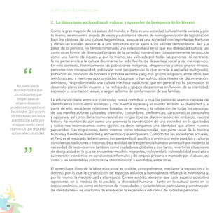 46
EL RETO DE LA CIUDADANÍA PLENA
2.	 La dimensión sociocultural: valorar y aprender de la riqueza de lo diverso
Como la gran mayoría de los países del mundo, el Perú es una sociedad culturalmente variada y, por
lo mismo, se encuentra alejada de viejos y autoritarios ideales de homogeneización de la población
bajo los cánones de una cultura hegemónica, aunque es una sociedad con importantes fracturas
y distancias sociales asociadas a una estructura social ajena a los valores democráticos. Así, y a
pesar de lo primero, no hemos construido una vida cotidiana en la que esa diversidad cultural (así
como otras formas de diversidad propias de la variedad humana) sea consistentemente reconocida
como una fuente de riqueza y, por lo mismo, sea valorada por todas las personas. Al contrario,
la no pertenencia a la cultura dominante ha sido fuente de desventaja social y de menosprecio.
En este contexto, históricamente las poblaciones indígenas, afroperuanas y otros grupos étnicos,
personas con discapacidad, población rural (en particular la que accede a escuelas multigrado),
población en condición de pobreza o pobreza extrema y algunos grupos religiosos, entre otros, han
tenido acceso a menores oportunidades educativas o han sufrido altos niveles de discriminación.
Asimismo, ha predominado una cultura machista tradicional que en general no ha promovido el
desarrollo pleno de las mujeres y ha rechazado a grupos de personas en función de su identidad,
expresión u orientación sexual, o según la forma de conformación de sus familias.
La educación tiene entre sus principales tareas contribuir a que las personas seamos capaces de
identificarnos con nuestra sociedad y con nuestra especie y el mundo en toda su diversidad y, a
partir de ello, establecer relaciones basadas en el respeto y la valoración de todas las personas,
de sus manifestaciones culturales, creencias, costumbres, preferencias, características personales
y opciones, así como del entorno natural sin ningún tipo de discriminación; sin embargo, nuestra
historia ha mantenido aún como una promesa la construcción de una sociedad en la que todas
y todos nos reconozcamos como iguales, es decir, tengamos una identidad que afirme nuestra
peruanidad. Las migraciones, tanto internas como internacionales, son parte usual de la historia
humana y fuente de diversidad y encuentros que enriquecen. Como todas las sociedades actuales,
el Perú es el resultado del encuentro (no siempre fácil, pacífico o armónico) entre pueblos y culturas
con diversas tradiciones e historias. Esta realidad de la experiencia humana universal hace evidente la
necesidad de reconocernos también como ciudadanos globales y, por tanto, revertir las situaciones
de desigualdad en la que se encuentran muchos migrantes, incluyendo la vulnerabilidad asociada a
su inserción económica en condiciones informales y de empleo precario o marcado por el abuso, así
como a las lamentables prácticas de discriminación y xenofobia, entre otras.
El aprendizaje (foco de la labor educativa) es posible, principalmente, mediante la exposición a lo
distinto, por lo que la construcción de espacios aislados y homogéneos refuerza la monotonía y,
por lo mismo, la mediocridad y el prejuicio. En ese sentido, asegurar que cada espacio educativo
represente, en la medida de lo posible, la diversidad humana —tanto en lo cultural como en lo
socioeconómico, así como en términos de necesidades y características particulares y construcción
de identidades— es una forma de enriquecer la experiencia educativa de todas las personas.
Mi sueño por la
educación sería que
los estudiantes que
tengan ideas de
emprendimiento,
puedan ser apoyados en
los colegios. Que no solo
un estudiante, sino toda
la institución luche por
el mismo sueño, con el
objetivo de que se pueda
apoyar a la comunidad.
 