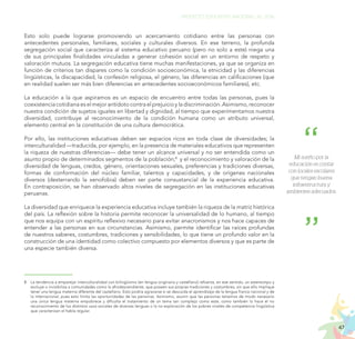 47
PROYECTO EDUCATIVO NACIONAL AL 2036
Esto solo puede lograrse promoviendo un acercamiento cotidiano entre las personas con
antecedentes personales, familiares, sociales y culturales diversos. En ese terreno, la profunda
segregación social que caracteriza al sistema educativo peruano (pero no solo a este) niega una
de sus principales finalidades vinculadas a generar cohesión social en un entorno de respeto y
valoración mutuos. La segregación educativa tiene muchas manifestaciones, ya que se organiza en
función de criterios tan dispares como la condición socioeconómica, la etnicidad y las diferencias
lingüísticas, la discapacidad, la confesión religiosa, el género, las diferencias en calificaciones (que
en realidad suelen ser más bien diferencias en antecedentes socioeconómicos familiares), etc.
La educación a la que aspiramos es un espacio de encuentro entre todas las personas, pues la
coexistenciacotidianaeselmejorantídotocontraelprejuicioyladiscriminación.Asimismo,reconocer
nuestra condición de sujetos iguales en libertad y dignidad, al tiempo que experimentamos nuestra
diversidad, contribuye al reconocimiento de la condición humana como un atributo universal,
elemento central en la constitución de una cultura democrática.
Por ello, las instituciones educativas deben ser espacios ricos en toda clase de diversidades; la
interculturalidad —traducida, por ejemplo, en la presencia de materiales educativos que representen
la riqueza de nuestras diferencias— debe tener un alcance universal y no ser entendida como un
asunto propio de determinados segmentos de la población;8
y el reconocimiento y valoración de la
diversidad de lenguas, credos, género, orientaciones sexuales, preferencias y tradiciones diversas,
formas de conformación del núcleo familiar, talentos y capacidades, y de orígenes nacionales
diversos (desterrando la xenofobia) deben ser parte consustancial de la experiencia educativa.
En contraposición, se han observado altos niveles de segregación en las instituciones educativas
peruanas.
La diversidad que enriquece la experiencia educativa incluye también la riqueza de la matriz histórica
del país. La reflexión sobre la historia permite reconocer la universalidad de lo humano, al tiempo
que nos equipa con un espíritu reflexivo necesario para evitar anacronismos y nos hace capaces de
entender a las personas en sus circunstancias. Asimismo, permite identificar las raíces profundas
de nuestros saberes, costumbres, tradiciones y sensibilidades, lo que tiene un profundo valor en la
construcción de una identidad como colectivo compuesto por elementos diversos y que es parte de
una especie también diversa.
8.	 La tendencia a emparejar interculturalidad con bilingüismo (en lengua originaria y castellano) refuerza, en ese sentido, un estereotipo y
excluye o invisibiliza a comunidades como la afrodescendiente, que poseen sus propias tradiciones y costumbres, sin que ello implique
tener una lengua materna diferente del castellano. Esto podría agravarse si se descuida el aprendizaje de la lengua franca nacional y de
la internacional, pues esto limita las oportunidades de las personas. Asimismo, asumir que las personas tenemos de modo necesario
una única lengua materna empobrece y dificulta el tratamiento de un tema tan complejo como este, como también lo hace el no
reconocimiento de los distintos usos sociales de diversas lenguas o la no exploración de los pobres niveles de competencia lingüística
que caracterizan el habla regular.
Mi sueño por la
educación es contar
con locales escolares
que tengan buena
infraestructura y
ambientes adecuados.
 