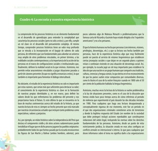 48
EL RETO DE LA CIUDADANÍA PLENA
La comprensión de los procesos históricos es un elemento fundamental
en el desarrollo de aprendizajes para entender la complejidad que
caracterizalosprocesossociales(peronosoloaestos)y,porello,cumple
un rol clave en el desarrollo del pensamiento complejo. Al mismo
tiempo, comprender procesos históricos tiene un valor muy profundo
que se vincula a la incorporación en el bagaje de saberes de cada
persona, de referentes que son fundamentales para abordar un universo
muy amplio de otros problemas vinculados, en primer término, a las
realidadessocialescontemporáneasyalaimportanciadelaaccióndelas
personas en el marco de configuraciones sociales e institucionales que,
finalmente, definen la realidad social en la que vivimos. Asimismo, nos
permite evitar anacronismos vinculados a juzgar situaciones pasadas a
partirdecánonespresentes(loquenosignificarenunciaraestos),loque
también es importante para fomentar el diálogo intercultural.
No obstante, el estudio de la experiencia histórica no solo es importante
por estas razones, que serían más que suficientes para destacar su valor;
el conocimiento de la experiencia histórica es clave en la formación
de nuestras propias identidades y, en ese marco, para definir los
valores desde los que enfrentamos los problemas del presente y nos
proyectamos hacia el futuro. Es esto último lo que se encuentra en la
base de muchas controversias acerca del estudio de la historia, ya que
nuestra lectura de esta es siempre un hecho presente que está marcado
pornuestrascircunstanciasactualesqueincluyentantoproblemascomo
expectativas, valores y prejuicios.
Así, por ejemplo, un relato histórico sobre la independencia del Perú que
destaca el componente criollo y de otros actores sudamericanos puede
invisibilizarellugarqueendichoprocesojugaronlospueblosoriginarios:
probablementetodoslosquehemospasadoporlaescuelareconocemos
las figuras de San Martín y Bolívar (ambos hombres, además), pero
pocos sabemos algo de Mateasa Rimachi o problematizamos que la
famosacartadeVizcardoyGuzmánhayaestadodirigidaalos“españoles
americanos”y no a los peruanos.
Elquelahistoriahumanaseahechaporpersonas(conintereses,visiones,
privilegios, desventajas, etc.) y que su lectura sea hecha también por
personas, hace de la experiencia histórica algo que muy fácilmente
puede ser puesto al servicio de visiones hegemónicas que establecen
ciertas jerarquías sociales o que dejan en un segundo plano a quienes
vivían o continúan viviendo en una situación de desventaja social. Así,
por ejemplo, la escuela jugó un rol muy importante para establecer la
ideadequeunanaciónesungrupohumanoquecomparteunatradición,
cultura,creenciasylenguacomún,loquederivaenelnoreconocimiento
de que los países suelen estar compuestos por comunidades diversas,
como lo ilustra el caso de la nation française cuando en 1800 solo el 50
por ciento de la población hablaba la lengua hegemónica.
Asimismo, muchas veces la lectura de la historia se vuelve problemática
a la luz de situaciones presentes, como es el caso de la discusión que
hemos vivido hace poco tiempo acerca de cómo referirnos al periodo
de violencia que experimentó el país durante las dos décadas iniciadas
en 1980. Para cualquiera que haga una lectura desapasionada y
conceptualmente rigurosa de ese momento, este fue un periodo en
el que dos organizaciones criminales cometieron actos de terrorismo
y donde la legítima respuesta del Estado (en nombre de la sociedad
que debe proteger) incluyó acciones reprobables que constituyeron
violaciones del orden legal, incluyendo las normas sobre los derechos
fundamentales de las personas. Asimismo, desde un punto de vista
estrictamente jurídico, la situación creada en esos años configura un
conflicto armado no internacional o interno, lo que para cualquiera que
desee informarse sobre el tema no significa darle a las organizaciones
Cuadro 4: La escuela y nuestra experiencia histórica
 