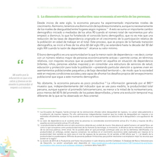 54
EL RETO DE LA CIUDADANÍA PLENA
Mi sueño por la
educación es que a los
niños y jóvenes se les
enseñe lo primordial: el
respeto a sí mismos.
3.	 La dimensión económico-productiva: una economía al servicio de las personas.
Desde inicios de este siglo, la economía peruana ha experimentado importantes niveles de
crecimiento.Asimismo,tenemosunadisminucióndelapobrezamonetaria,aunquenonecesariamente
de los niveles de desigualdad entre hogares según ingresos.11
A esto se suma un importante cambio
demográfico iniciado a mediados de los años 90 cuando el número total de nacimientos por año
empezó a disminuir, lo que ha fortalecido el conocido bono demográfico, que no es más que una
reducción de las tasas de dependencia originada en el crecimiento de la participación relativa de
la población en edad de trabajar en el total. Este proceso, que es propio de la llamada transición
demográfica, se inició a fines de los años 60 del siglo XX y se extenderá hasta la década del 30 del
siglo XXI cuando la razón de dependencia12
alcance su valor mínimo.
El bono demográfico es una oportunidad en la que la menor razón de dependencia —es decir, contar
con un número relativo mayor de personas económicamente activas— permite contar, en términos
relativos, con mayores recursos que se pueden invertir en aquellos en situación de dependencia
(infantes, niños, personas adultas mayores) y en consolidar una estructura de servicios de salud,
educación y protección para toda la población —prestando particular atención a quienes viven en
asentamientos poblacionales pequeños y de baja densidad territorial—, de modo que la sociedad
esté en mejores condiciones sociales y sea capaz de afrontar los desafíos propios del envejecimiento
poblacional que sigue a este momento demográfico.
No obstante, la economía peruana es poco productiva.13
La información generada por el BID14
muestra que, independientemente del indicador que se use para medirla, la productividad total
peruana, aunque superior al promedio latinoamericano, es menor a la mitad de la norteamericana,
poco menos del 60 % del promedio de los países desarrollados, y tiene una evolución temporal muy
diferente de la que se ha observado en Asia oriental.
11.	Las Encuestas de Hogares, fuente principal de las estimaciones oficiales sobre desigualdad de ingresos, no cubren adecuadamente a
la población de mayores ingresos. Por ello, estimaciones independientes muestran que los niveles de desigualdad son mayores a los
estimados oficialmente, aunque no hay acuerdo acerca de si se ha experimentado una reducción de la desigualdad o una agudización de
esta.
12.	La razón de dependencia es el cociente entre las personas no consideradas económicamente activas (0 a 14 años y mayores de 65) y
aquellas económicamente activas (15 a 65 años).
13.	 La productividad es definida como el valor económico obtenido por unidad de insumo. Esta abarca el capital humano y el capital físico, así
como lo que conocemos como productividad total de los factores (la tecnología, la innovación, la eficiencia de los mercados, la eficiencia
de los servicios públicos, entre otros). No es posible saber en qué porcentaje contribuye cada uno de los elementos identificados a la
productividad; sin embargo, existen algunos consensos: los cambios en el crecimiento económico están explicados por mejoras en la
productividad. Esto también es cierto para el nivel de ingresos de las personas. En tal sentido, el BID afirma que “[…] el desafío de la
productividad no puede esperar. Millones de personas padecen limitaciones que podrían resolverse si se emplearan mejor los recursos que
existen en la región”.
14.	La revisión de 2014 de la Productivity and Factor Accumulation in Latin America and the Caribbean: A Database del Banco Interamericano
de Desarrollo. La versión actualizada está disponible en https://publications.iadb.org/en/publication/12817/productivity-and-factor-
accumulation-latin-america-and-caribbean-database y contiene datos hasta 2011.
 