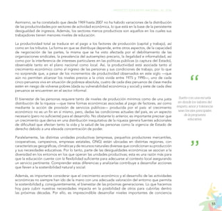55
PROYECTO EDUCATIVO NACIONAL AL 2036
Asimismo, se ha constatado que desde 1969 hasta 2007 no ha habido variaciones de la distribución
de las productividades por sectores de actividad económica, lo que está en la base de la persistente
desigualdad de ingresos. Además, los sectores menos productivos son aquellos en los cuales sus
trabajadores tienen menores niveles de educación.
La productividad total se traduce en el pago a los factores de producción (capital y trabajo), así
como en los tributos. La forma en que se distribuye depende, entre otros aspectos, de la capacidad
de negociación de las partes, la misma que se ha visto afectada por el debilitamiento de las
organizaciones sindicales, la prevalencia del autoempleo precario, la ilegalidad e informalidad, así
como por la interferencia de intereses particulares en las políticas públicas (o captura del Estado),
observable tanto en el plano nacional como local. Así, la productividad está asociada tanto al
crecimiento económico como al ingreso de las personas y sus condiciones de trabajo, por lo que
no sorprende que, a pesar de los incrementos de productividad observados en este siglo —que
aún no permiten alcanzar los niveles previos a la crisis vivida entre 1975 y 1990—, uno de cada
cinco peruanos viva en situación de pobreza absoluta, cuatro de cada diez peruanos de clase media
estén en riesgo de volverse pobres (dada su vulnerabilidad económica y social) y siete de cada diez
peruanos se encuentren en el sector informal.
El bienestar de las personas requiere tanto de niveles de producción mínimos como de una justa
distribución de la riqueza —que tiene formas económicas asociadas al pago de factores, así como
mediante la acción de provisión de servicios públicos— producida por el país: el crecimiento
económico no es un fin en sí mismo, pero, dadas las condiciones actuales del país, es un aspecto
necesario (pero no suficiente) para el desarrollo. No obstante lo anterior, es importante precisar que
un crecimiento que deriva en una distribución inequitativa de la riqueza genera fuentes adicionales
de dificultad que afectan tanto la vida y la salud de las personas como la vigencia de Estado de
derecho debido a una elevada concentración de poder.
Paralelamente, las distintas unidades productivas (empresas, pequeños productores mercantiles,
cooperativas, campesinos, empresas estatales, ONG) están ubicadas en distintas regiones, con
características geográficas, climáticas y de recursos naturales diversas que condicionan su producción
y sus necesidades educativas. Por lo tanto, parte de las desigualdades económicas se asocian a la
diversidad en los entornos en los que operan las unidades productivas; esta es una razón más para
que la educación cuente con la flexibilidad suficiente para adecuarse al contexto local asegurando
un servicio pertinente. Comprender estas diferencias y analizarlas contribuye a desarrollar acciones
que lleven a la sostenibilidad natural y social.
Además, es importante considerar que el crecimiento económico y el desarrollo de las actividades
económicas no siempre han ido de la mano con una adecuada valoración del entorno que permita
la sostenibilidad y, consiguientemente, el bienestar de las próximas generaciones. Lo que hacemos
hoy para cubrir nuestras necesidades impacta en la posibilidad de otros para cubrirlas dentro
las próximas décadas. Por ello, es imprescindible desarrollar niveles importantes de conciencia
Sueño con una escuela
en donde los valores del
respeto, amor y tolerancia
sean los ejes principales
de la propuesta
educativa.
 