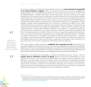 58
EL RETO DE LA CIUDADANÍA PLENA
Un terreno a revisar en el ámbito de la seguridad tiene que ver con nuevas fuentes de inseguridad
en el entorno biofísico y digital. Si bien a lo largo de la historia y en términos agregados es
posible postular que la probabilidad de perder la vida a manos de otra persona ha disminuido
considerablemente, y nuestros estándares morales asociados al uso de la violencia y los tratos
degradantes e inhumanos se han visto reforzados, los efectos del cambio climático plantean desafíos
de una magnitud y alcance inéditos en la historia humana, a lo que se suma la presencia de acciones
violentas (terrorismo, xenofobia, discriminación, acoso, etc.), que muchas veces son amplificadas en
el internet y las redes sociales. La protección de la información personal que es registrada en medios
digitales —desde nuestros desplazamientos en el territorio, si portamos un teléfono móvil, hasta
nuestras transacciones económicas, pasando por las páginas web que visitamos, las fotografías que
compartimos o las opiniones que posteamos o reposteamos— cobra un carácter urgente, ya que los
riesgos asociados —algunos ya manifiestos mediante su uso indebido16
— pueden tener altísimas
consecuencias para las personas y sus países. Asimismo, dadas las características geográficas del
Perú, los riesgos asociados al cambio climático son de una magnitud marcadamente importante,
por lo que su tratamiento resulta insoslayable de cara al desarrollo sostenible del país. Finalmente,
la creciente interconexión a nivel global —incluyendo el traslado masivo de personas—, aunada a
los mayores niveles de concentración poblacional en centros urbanos crea riesgos vinculados a la
salud pública que ya hemos visto y que, de hecho, experimenta el planeta en los momentos en los
que culminamos la formulación y aprobación del Proyecto Educativo Nacional.
En el cuarto ámbito se debe considerar la ampliación de la esperanza de vida de las personas, lo
que plantea desafíos importantes en relación con la razón de dependencia económica, las edades de
jubilación,lasformasenqueseorganizanlaslaboresdecuidadoenelhogar(cuandoloshogarestambién
se reconfiguran y tienen cada vez menos miembros), y en relación con las oportunidades educativas, de
desarrollo y de bienestar de las personas con discapacidad y las personas adultas mayores.
Finalmente, en el ámbito de la identidad, un terreno de transformaciones se vincula a cómo la
relación entre lo individual, lo local y lo global afecta la formación de identidades, así como
patrones de consumo y, por lo mismo, las posibilidades de mantener entornos culturales ricos y
diversos, a la vez que niveles mínimos de cohesión social. Las tendencias al individualismo parecen
recrudecer, al tiempo que los hogares se reconfiguran (menos matrimonios, más uniones temporales,
menor número de hijos, variación en los roles dentro del hogar, etc.). Asimismo, el consumo se
empieza a disociar de la propiedad y esta es vista crecientemente como una limitación a la movilidad
de factores y a asegurar una recompensa económica asentada en el mérito.
Mi sueño por
la educación es
que los escolares
sean autónomos,
independientes y
seguros de sí mismos.
16. Recientemente, la Comisión Federal de Comercio de los Estados Unidos (FTC) ha multado a Facebook por haber compartido (vendido)
impropiamente información de 87 millones de usuarios con la empresa británica Cambridge Analytica para que ésta pudiese manipular el
comportamiento de los electores norteamericanos en 2016. La multa asciende a cinco mil millones de dólares norteamericanos.
	 https://www.bbc.com/news/world-us-canada-48972327
 