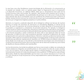 59
PROYECTO EDUCATIVO NACIONAL AL 2036
Mi sueño por la
educación es que más
estudiantes del Perú se
enamoren de la lectura.
Lo que hace unos años llamábamos nuevas tecnologías de la información y la comunicación ya
no pueden ser tratadas como un capítulo propio según la Organización para la Cooperación
y el Desarrollo Económico, en adelante OECD, dado que su omnipresencia hace parte de las
transformaciones antes mencionadas. No obstante, cabe siempre tener presente que el acceso a
plataformas y medios digitales y las posibilidades de participar en la vida social a través de ellos
sigue estando lejos de la universalidad, tanto por problemas de infraestructura (que confiamos se
puedan resolver pronto) como por las condiciones de acceso que los proveedores pueden requerir,
así como por la hegemonía lingüística presente en muchos ámbitos.
Asimismo, la irrupción y acelerado desarrollo de la inteligencia artificial, las técnicas de machine
learning, el manejo de volúmenes de información sin precedentes (BigData), el internet de las
cosas, así como el surgimiento de novísimas disciplinas, ya están afectando el funcionamiento de
la sociedad, su organización y, ciertamente, los procesos educativos. Por ejemplo, la inteligencia
artificial resulta en análisis más detenidos, exhaustivos y sistemáticos de jurisprudencia, de opiniones
—como en la consulta nacional que ha sido parte del proceso que lleva a esta actualización del PEN—
o de síntomas asociados a ciertas condiciones de salud, todo lo que repercute sobre las formas
de aprender y la definición de lo que necesitamos aprender, incluyendo la elaboración de código
(programación) como parte de los saberes básicos. Asimismo, todo esto ya afecta las maneras cómo
se puede o debe organizar la enseñanza-aprendizaje, el autoaprendizaje, la relevancia de contenidos
disciplinares que devienen rápidamente en obsoletos, etc. El PEN incorpora la reflexión sobre estos
temas desde una mirada que va más allá de lo instrumental (las tecnologías como herramientas); la
mirada es hacia elementos propios de la reconfiguración de las relaciones sociales hoy como fuente
de desafíos en diversos ámbitos y de incertidumbre.
Las tres dimensiones y las tendencias globales que hemos mencionado no deben ser analizadas de
manera aislada sino integrada; así se podrá pensar en cómo superar los retos de un país complejo
y con una rica historia, al que se debe aportar desde un enfoque basado en una democracia que
crecientemente fomente los niveles de participación de su población. El PEN aporta a este enfoque
democrático desde las responsabilidades que les tocan a los actores educativos en el marco de
una visión de país en el que las personas vivimos responsablemente nuestras libertades en justicia
y confianza.
 
