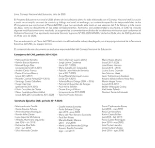 Lima, Consejo Nacional de Educación, julio de 2020
El Proyecto Educativo Nacional al 2036: el reto de la ciudadanía plena ha sido elaborado por el Consejo Nacional de Educación
a partir de un amplio proceso de consulta y diálogo nacional; sin embargo, su contenido específico es responsabilidad de los
25 consejeros que conforman el Pleno del CNE y que han aprobado este texto en sus sesiones del 7 de febrero y 6 de marzo
de 2020, como se documenta en las actas correspondientes. Asimismo, con posterioridad a esa fecha, el CNE ha incluido
algunas modificaciones como resultado de sugerencias y comentarios recibidos de los distintos ministerios que conforman el
Gobierno Nacional. Fue aprobado mediante Decreto Supremo N° 009-2020-MINEDU de fecha 28 de julio de 2020 (publicado
el 29 de julio de 2020).
Para su elaboración, el Pleno del CNE ha contado con el invalorable trabajo desplegado por el equipo profesional de la Secretaria
Ejecutiva del CNE y su equipo técnico.
El contenido de este documento es exclusiva responsabilidad del Consejo Nacional de Educación.
Consejeros del CNE, periodo 2014-2020:
�	Patricia Ames Ramello
�	Ramón Barúa Alzamora
�	Manuel Burga Díaz
	 (vicepresidente 2014-2017)
�	Andrés Cardó Franco
�	Dante Córdova Blanco
	 (vocal 2014-2017)
�	Ricardo Cuenca Pareja (2014-2015)
�	Santiago Cueto Caballero
�	Hugo Díaz Díaz
	 (presidente 2014-2017)
�	Efraín Gonzáles de Olarte
�	César Guadalupe Mendizábal
	 (vocal 2015-2017; presidente 2017-2020)
�	Henry Harman Guerra (2017)
�	Jorge Jaime Cárdenas
	 (vocal 2017-2020)
�	María Isabel León Céspedes
�	Fabiola León-Velarde Servetto
	 (vocal 2017-2020)
�	Ángel María Manrique Linares
	 (vocal 2014-2017)
�	 Yolanda Mayo Ortega (2014 – 2016)
�	Patricia Mc Lauchlan de Arregui
�	Paul Neira del Ben
�	Grover Pango Vildoso
	 (vicepresidente 2017-2020)
�	Teócrito Pinedo Arévalo
�	Mario Rivera Orams
	 (vocal 2017-2020)
�	José Rivero Herrera
	 (vocal 2014 – 2015)
�	Juana Scarsi Guzmán
�	Lea Sulmont Haak
�	León Trahtemberg Siederer
�	Rosario Valdeavellano Roca-Rey
�	Martín Vegas Torres
	 (vocal 2014-2017)
�	Walter Velásquez Godoy
�	Idel Vexler Talledo
�	Gustavo Yamada Fukusaki
Secretaría Ejecutiva CNE, periodo 2017-2020:
�	Maritza Acosta Pantlik
�	Cesia Aiquipa Tehuay
�	Amín Alcántara Rodríguez
�	Román Aller Zárate
�	Luisa Alponte Michelena
�	Alfredo Altamirano Izquierdo
	 (set 2018 – dic 2019)
�	Katherine Alva Tello
	 (mar – jun 2018)
�	Silvia Alvarado Cerdán
�	Giselle Asmat Sánchez
�	Paola Baltazar Zúñiga
	 (abr 2019 – ene 2020)
�	María del Pilar Bárcena Saavedra
�	Paul Barr Rosso
�	Mariella Bazán Macera
	 (2017 - ene 2019)
�	María Luisa Benavides Zúñiga
�	Rosario Bonilla Tumialán
	 (ago – set 2017)
�	Sonia Cajahuamán Rosas
	 (set 2018 – mar 2019)
�	Rosa Carrión Alfaro
�	Karim Castro Milian
	 (set 2018 – feb 2019)
�	Paola Castro Rodríguez
	 (mar 2018 - may 2020)
�	Luis Cortez Leandro
�	Jorge Cutipa Musaja
	 (mar 2016 – ago 2018)
 