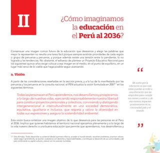 61
PROYECTO EDUCATIVO NACIONAL AL 2036
I.	II.	 ¿Cómo imaginamos
la educación en
el Perú al 2036?
Consensuar una imagen común futura de la educación que deseamos y elegir las palabras que
mejor la representen no resulta una tarea fácil porque siempre existirán prioridades de cada región
o grupo de peruanas y peruanos, y porque además existe una tensión entre lo pendiente, lo no
logrado y las tendencias. No obstante, el esfuerzo de plantear un Proyecto Educativo Nacional para
los siguientes quince años exige colocar a esa imagen en el medio, en el punto de equilibrio, en un
lugar más cerca de lo viable que haga posible seguir avanzando.
a.	Visión
A partir de las consideraciones reseñadas en la sección previa, y a la luz de lo manifestado por las
peruanas y los peruanos en la consulta nacional, el PEN actualiza la visión formulada en 200717
en los
siguientes términos:
TodaslaspersonasenelPerúaprendemos,nosdesarrollamosyprosperamos
a lo largo de nuestras vidas, ejerciendo responsablemente nuestra libertad
para construir proyectos personales y colectivos, conviviendo y dialogando
intergeneracional e interculturalmente en una sociedad democrática,
equitativa, igualitaria e inclusiva, que respeta y valora la diversidad en
todas sus expresiones y asegura la sostenibilidad ambiental.
Esta visión busca sintetizar una imagen objetivo de lo que deseamos para las personas en el Perú
al 2036. Implica que quienes habitamos el territorio nacional ejerzamos plenamente y a lo largo de
la vida nuestro derecho a una buena educación que permite que aprendamos, nos desarrollemos y
II
17.	Esta afirmaba: Todos desarrollan su potencial desde la primera infancia, acceden al mundo letrado, resuelven problemas, practican valores,
saben seguir aprendiendo, se asumen ciudadanos con derechos y responsabilidades, y contribuyen al desarrollo de sus comunidades y del
país combinando su capital cultural y natural con los avances mundiales.
Mi sueño por la
educación es que más
niñas puedan acceder a
una educación que las
empodere para cumplir
sus metas y sueños, y, de
esa manera, impacten
positivamente en su
comunidad, país y el
mundo.
 