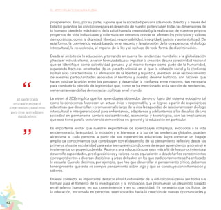 62
EL RETO DE LA CIUDADANÍA PLENA
prosperemos. Esto, por su parte, supone que la sociedad peruana (de modo directo y a través del
Estado) garantice las condiciones para el desarrollo de nuestro potencial en todas las dimensiones de
lo humano (desde lo más básico de la salud hasta la creatividad) y la realización de nuestros propios
proyectos de vida individuales y colectivos en entornos donde se afirmen los principios y valores
democráticos, como la dignidad, libertad, responsabilidad, integridad, justicia y sostenibilidad. De
esta forma, la convivencia estará basada en el respeto y la valoración de la otra persona, el diálogo
intercultural, la no violencia, el imperio de la ley y el rechazo de toda forma de discriminación.
Desde el ámbito de la educación, y tomando en cuenta las tendencias mundiales a la globalización
y hacia el individualismo, la visión formulada busca impulsar la creación de una colectividad nacional
que se identifique como colectividad peruana y al mismo tiempo como parte de la humanidad,
superando fracturas arrastradas de un pasado colonial en el que la cohesión social y la confianza
no han sido característicos. La afirmación de la libertad y la justicia, asentada en el reconocimiento
de nuestras particularidades asociadas al territorio y nuestro devenir histórico, son factores que
hacen posible la unión entre los peruanos y desarrollar la confianza entre nosotros, tan necesaria
para combatir la pérdida de legitimidad que, como se ha mencionado en la sección de tendencias,
vienen atravesando las democracias políticas en el mundo.
La visión al 2036 implica que los aprendizajes obtenidos dentro o fuera del sistema educativo tal
como lo conocemos favorecen un actuar ético y responsable, y se logran a partir de experiencias
educativas que desarrollan y promueven a lo largo de la vida la capacidad de relacionarnos en diálogo
intercultural e intergeneracional para enfrentarnos, adaptarnos y adelantarnos a los desafíos de una
sociedad en permanente cambio socioambiental, económico y tecnológico, con las implicancias
que esto tiene para la convivencia democrática en general y la educación en particular.
Es importante anotar que nuestras expectativas de aprendizajes complejos, asociados a la vida
en democracia, la equidad, la inclusión y el bienestar a la luz de las tendencias globales, pueden
alcanzarse si cada persona, a partir de sus experiencias educativas, logra construir un bagaje
amplio de conocimientos que contribuyan con el desarrollo de su pensamiento reflexivo desde los
primeros años de escolaridad para estar siempre en condiciones de seguir aprendiendo y construir e
implementar un proyecto de vida. Aspirar a una educación que vaya más allá de los conocimientos y
desarrolle capacidades, predisposiciones y valores no es equivalente a desdeñar los conocimientos
correspondientes a diversas disciplinas y áreas del saber en los que tradicionalmente se ha enfocado
la escuela. Cuando decimos, por ejemplo, que hay que desarrollar el pensamiento crítico, debemos
tener presente que este es siempre pensamiento sobre algo y que se construye con información y
saberes.
En este contexto, es importante destacar el rol fundamental de la educación superior (en todas sus
formas) para el fomento de la investigación y la innovación que promuevan un desarrollo basado
en el talento humano, en sus conocimientos y en su creatividad. Es necesario que los frutos de
la educación, encarnada en personas, sean volcados hacia la creación de nuevas oportunidades y
Mi sueño por la
educación es que el
juego sea una plataforma
para crear aprendizajes
significativos.
 