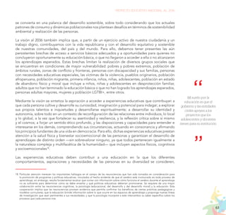 63
PROYECTO EDUCATIVO NACIONAL AL 2036
se convierta en una palanca del desarrollo sostenible, sobre todo considerando que los actuales
patrones de consumo y dinámicas poblacionales nos plantean desafíos en términos de sostenibilidad
ambiental y realización de las personas.
La visión al 2036 también implica que, a partir de un ejercicio activo de nuestra ciudadanía y un
trabajo digno, contribuyamos con la vida republicana y con el desarrollo equitativo y sostenible
de nuestras comunidades, del país y del mundo. Para ello, debemos tener presentes las aún
persistentes brechas de acceso a servicios básicos adecuados y a oportunidades para quienes no
concluyeron oportunamente su educación básica, o que no llegaron a acceder a ella o no alcanzaron
los aprendizajes esperados. Estas brechas limitan la realización de diversos grupos sociales que
se encuentran en condiciones de mayor vulnerabilidad: pobres y pobres extremos, población de
ámbitos rurales, zonas de conflicto y fronteras, personas con discapacidad y sus familias, personas
con necesidades educativas especiales, las víctimas de la violencia, pueblos originarios, población
afroperuana, población migrante, primera infancia, niños, niñas, adolescentes, población en estado
de abandono físico y moral que incluye a niños, niñas y adolescentes en desprotección familiar,
adultos que no han terminado la educación básica o que no han logrado los aprendizajes esperados,
personas adultas mayores, mujeres y población LGTBI+, entre otros.
Mediante la visión se sintetiza la aspiración a acceder a experiencias educativas que contribuyan a
que cada persona cultive y desarrolle su curiosidad, imaginación y potencial para indagar; a explorar
sus propios talentos e inquietudes y desarrollarse espiritualmente; a desarrollar su identidad y
autonomía, sobre todo en un contexto de reconfiguración de las relaciones entre individuos, lo local
y lo global, a la vez que fortalecer su asertividad y resiliencia, y la reflexión crítica sobre sí mismo
y el cosmos; a forjar un sentido ético profundo, y las disposiciones y capacidades para entender e
interesarse en los demás, comprendiendo sus circunstancias, actuando en consonancia y afirmando
los principios fundantes de una vida en democracia. Para ello, dichas experiencias educativas prestan
atención a la salud física y bienestar socioemocional de las personas y garantizan el desarrollo de
aprendizajes de distinto orden —sin sobrevalorar ninguno, ya que todos pertenecen igualmente a
la naturaleza compleja y multifacética de la humanidad— que incluyen aspectos físicos, cognitivos
y socioemocionales18
.
Las experiencias educativas deben contribuir a una educación en la que los diferentes
comportamientos, aspiraciones y necesidades de las personas en su diversidad se consideren,
18.	Particular atención merecen los importantes hallazgos en el campo de las neurociencias que han sido tomados en consideración para
la promoción de programas y políticas educativas, vinculados al hecho evidente de que el cerebro está involucrado en todo proceso de
aprendizaje; sin embargo, resulta fundamental recalcar que contar con información sobre cómo funciona el cerebro durante el aprendizaje
no es suficiente para determinar cómo se debe enseñar y qué políticas educativas deberían promoverse. Se requiere de una mayor
colaboración entre las neurociencias cognitivas, la psicología (educacional, del desarrollo y del desarrollo moral) y la educación. Esta
cooperación implica que las neurociencias provean evidencia que permita confirmar los beneficios de ciertas prácticas pedagógicas y
modelos curriculares; que la educación brinde información sobre lo que ocurre en los espacios de aprendizaje y proponga nuevas líneas
de investigación que sean pertinentes a sus necesidades; y que la psicología incorpore a este intercambio su saber específico sobre los
procesos que cada persona vive.
Mi sueño por la
educación es que el
gobierno y las entidades
civiles apoyen a los
proyectos que los
adolescentes y docentes
tienen para su institución.
 