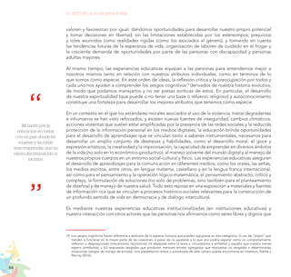 64
EL RETO DE LA CIUDADANÍA PLENA
valoren y favorezcan por igual, dándonos oportunidades para desarrollar nuestro propio potencial
y tomar decisiones en libertad, sin las limitaciones establecidas por los estereotipos, prejuicios
y roles asumidos como realidades rígidas (como los asociados al género), y tomando en cuenta
las tendencias futuras de la esperanza de vida, organización de labores de cuidado en el hogar y
la creciente demanda de oportunidades por parte de las personas con discapacidad y personas
adultas mayores.
Al mismo tiempo, las experiencias educativas equipan a las personas para entendernos mejor a
nosotros mismos tanto en relación con nuestros atributos individuales, como en términos de lo
que somos como especie. En este orden de ideas, la reflexión crítica y la preocupación por todos y
cada uno nos ayudan a comprender los sesgos cognitivos19
derivados de nuestra historia evolutiva,
de modo que podamos manejarlos y no ser presas acríticas de estos. En particular, el desarrollo
de nuestra espiritualidad (que puede o no tener una base o refuerzo religioso) y autoconocimiento
constituye una fortaleza para desarrollar los mejores atributos que tenemos como especie.
En un contexto en el que los estándares morales asociados al uso de la violencia, tratos degradantes
e inhumanos se han visto reforzados, y existen nuevas fuentes de inseguridad, cambios climáticos,
acciones violentas que suelen estar amplificadas por la presencia de las redes sociales y la reducida
protección de la información personal en los medios digitales, la educación brinda oportunidades
para el desarrollo de aprendizajes que se vinculan tanto a saberes instrumentales, necesarios para
desarrollar un amplio conjunto de destrezas y habilidades, como al desarrollo moral, el goce y
expresión artísticos, la creatividad y la improvisación, la capacidad de emprender en diversos ámbitos
de la vida (no solo en lo económico-productivo), al manejo solvente del mundo digital y al manejo de
nuestros propios cuerpos en un entorno social-cultural y físico. Las experiencias educativas aseguran
el desarrollo de aprendizajes para la comunicación en diferentes medios, como los orales, las señas,
los medios escritos, entre otros, en lengua materna, castellano y en la lengua franca internacional,
así como para el pensamiento y la operación lógico-matemática, el pensamiento abstracto, crítico y
complejo, la formulación de soluciones (no solo de problemas, sino también para el planteamiento
de diseños) y de manejo de nuestra salud. Todo esto reposa en una exposición a materiales y fuentes
de información rica que se vinculan a procesos histórico-sociales relevantes para la construcción de
un profundo sentido de vida en democracia y de diálogo intercultural.
Es mediante nuestras experiencias educativas institucionalizadas (en instituciones educativas) y
nuestra interacción con otros actores que las personas nos afirmamos como seres libres y dignos que
19.	Los sesgos cognitivos hacen referencia a atributos de la especie humana que pueden agruparse en tres categorías: (i) uso de “atajos” que
tienden a funcionar en la mayor parte de las ocasiones, a pesar de no ajustarse a lo que uno podría esperar como un comportamiento
reflexivo o desprejuiciado (mecanismos heurísticos); (ii) desajuste entre la tarea o circunstancia a enfrentar y aquello que nuestra mente
espera (artefactos); y (iii) respuestas sesgadas que producen menores errores agregados que respuestas no sesgadas a determinadas
situaciones (sesgos de manejo de errores). Una presentación breve y actualizada de este campo puede encontrarse en Haselton, Nettle y
Murray (2016).
Mi sueño por la
educación es contar
con un país donde las
mujeres y las niñas
sean respetadas, que no
exista discriminación ni
racismo.
 