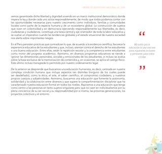 65
PROYECTO EDUCATIVO NACIONAL AL 2036
vemos garantizada dicha libertad y dignidad viviendo en un marco institucional democrático donde
impera la ley y donde cada uno actúa responsablemente, de modo que todos podamos contar con
las oportunidades necesarias para nuestro crecimiento como individuos, familias y comunidades
locales como parte de la especie humana y de un ecosistema global. La construcción de sujetos
que viven en colectividad y en democracia ejerciendo responsablemente sus libertades, es decir,
ciudadanas y ciudadanos, constituye una tarea central y eje orientador de toda la labor educativa y
se vuelve un imperativo cuando las tendencias globales y el estado situacional de nuestra sociedad
nos alerta sobre importantes riesgos.
En el Perú persisten prácticas que contradicen lo que, de acuerdo a la evidencia científica, favorece la
experiencia educativa de los estudiantes y que, incluso, atentan contra el derecho de los estudiantes
a una buena educación. Entre ellas, están la repetición escolar y la competencia entre estudiantes
como motor del progreso académico. Asimismo, en diversos programas educativos se tiende a
ignorar las dimensiones personales, sociales y emocionales de los estudiantes, e incluso se evalúa
sobre la base exclusiva de la memorización de contenidos y, en ocasiones, se aplica el castigo físico.
Este último incluso transgrede lo permitido por nuestro ordenamiento legal.
De lo anterior se desprende que buscamos una educación humanista, es decir, centrada en nuestra
compleja condición humana que incluye aspectos tan disímiles (ninguno de los cuales puede
ser desdeñado), como la ética, el arte, el saber científico, el compromiso ciudadano, y nuestros
propios cuerpos y subjetividades. Asimismo, buscamos una educación que fomente la autonomía,
solidaridad y la colaboración entre diversos y que supere la compartimentación disciplinar que ha
caracterizado nuestra educación formal en todos los niveles. Aspiramos a una educación que tenga
como centro a las personas en tanto sujetos singulares pero que no caen en individualismos por su
plena conciencia de su ser social y su responsabilidad por sí misma, las próximas generaciones, los
proyectos colectivos y el entorno.
Mi sueño por la
educación es que esta sea
justa, equitativa, inclusiva
y pertinente, para todos
y todas
 