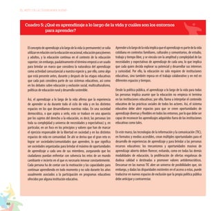 66
EL RETO DE LA CIUDADANÍA PLENA
Cuadro 5: ¿Qué es aprendizaje a lo largo de la vida y cuáles son los entornos
para aprender?
Elconceptodeaprendizajealolargodelavida(opermanente)sesolía
utilizarenrelaciónconlaeducaciónvocacional,educaciónparajóvenes
y adultos, y la educación continua en el contexto de la educación
superior;sinembargo,paulatinamenteeltérminoempezóaserusado
para brindar un marco que considera la naturaleza del aprendizaje
como actividad consustancial a nuestra especie y, por ello, como algo
que está presente antes, durante y después de las etapas educativas
que cada país considera parte de sus sistemas educativos, así como
en los debates sobre educación y exclusión social, multiculturalismo,
políticas de educación rural y desarrollo sostenible.
Así, el aprendizaje a lo largo de la vida afirma que la experiencia
de aprender se da durante todo el ciclo de vida y en los distintos
espacios en los que desarrollamos nuestras vidas. En una sociedad
democrática, o que aspira a serlo, esto se traduce en una apuesta
por los sujetos del derecho a la educación, es decir, las personas (en
toda su complejidad y universo de necesidades y expectativas) y, en
particular, en un foco en los principios y valores que han de marcar
el ejercicio responsable de la libertad en sociedad y en los distintos
espacios de vida en comunidad. De ahí se deriva que el gran reto es
lograr ser sociedades/comunidades que aprenden, lo que significa
ser sociedades organizadas para brindar el máximo de oportunidades
de aprendizaje a cada uno de sus miembros, asegurando que los
ciudadanos puedan enfrentar con solvencia los retos de un mundo
cambiante e incierto en el que es necesario innovar constantemente.
Cada persona ha de contar con la motivación y las capacidades para
continuar aprendiendo en todo momento y no solo durante los años
usualmente asociados a la participación en programas educativos
ofrecidos por alguna institución educativa.
Aprenderalolargodelavidaimplicaqueelaprendizajeespartedelavida
cotidiana en contextos familiares, culturales y comunitarios, de estudio,
trabajo y tiempo libre, y se vincula con la amplitud y complejidad de las
necesidades y expectativas de aprendizaje de cada uno, lo que implica
que cada quien decida explorar su potencial y desarrollar sus intereses
y curiosidad. Por ello, la educación no solo requiere de instituciones
educativas, sino también reposa en el trabajo colaborativo y en red en
diferentes espacios y tiempos.
Desde la política pública, el aprendizaje a lo largo de la vida para todas
las personas implica asumir que la educación no empieza ni termina
en las instituciones educativas; por ello, llama a interpelar el contenido
educativo de las prácticas sociales de todos los actores. Así, el sistema
educativo debe abrir espacios para que se creen oportunidades de
aprendizajediversasyflexiblesentodoslosentornos,porloquedebeser
capaz de reconocer los aprendizajes adquiridos fuera de las instituciones
educativas como tales.
En este marco, las tecnologías de la información y la comunicación (TIC),
en formatos y medios accesibles, crean múltiples oportunidades para el
desarrollo de experiencias de aprendizaje y para brindar a las personas
recursos educativos: los mecanismos y oportunidades masivas de
aprendizaje abierto deben florecer, evitando, como en todas las demás
modalidades de educación, la proliferación de ofertas engañosas de
dudosa calidad o destinadas a promover valores antidemocráticos.
Descansar en las nuevas TIC abre un universo de posibilidades que, sin
embargo, y dadas las disparidades existentes en el acceso a estas, puede
traducirse en nuevos espacios de exclusión que la propia política pública
debe anticipar y contrarrestar.
 