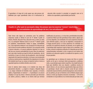 67
PROYECTO EDUCATIVO NACIONAL AL 2036
El aprendizaje a lo largo de la vida supone que cada persona esté
habilitada para seguir aprendiendo tanto en lo motivacional (la
educación debe encender la curiosidad, no apagarla) como en lo
relativo a las capacidades y oportunidades para hacerlo.
Todos hemos oído alguna vez comentarios como “los problemas
empezaron cuando se eliminó el curso de ‘X’” (donde X puede ser
Historia, Filosofía, Educación Física, Educación Cívica, el niño y la salud,
etc.) o su contraparte“debemos incluir un curso de‘Y’”(donde Y puede
ser ciudadanía, emprendimiento, trabajo en equipo, sostenibilidad,
etc.). Estas expresiones obedecen a una concepción de la educación que
está a la base de muchos problemas educativos. Esta concepción asimila
el proceso educativo a un proceso productivo industrial en el que no
solo hay una secuencia preestablecida de pasos (línea de producción)
por la que todos transitan por igual (la fecha de manufactura -año de
nacimiento o, lo que es lo mismo, año de graduación- como el principal
organizadordelaexperienciaeducativa),yenlaquesevanincorporando
lasdiversasmateriasprimasoingredientes(lasasignaturas)enlacabeza
del estudiante (por lo que sus cuerpos no importan mucho, ni menos su
capacidad expresiva en ámbitos disimiles como el arte).
Como lo sabemos desde siempre, en la tradición más clásica del
pensamiento educativo —¿o alguien se imagina a Alejandro Magno
y sus amigos recibiendo de Aristóteles clases separadas, en horarios
rígidos y fragmentadas en materias?—, el aprendizaje es un proceso
complejo en el que hay ritmos e intereses personales que interactúan
con saberes, prácticas y hábitos en un entorno dado que terminan
modificando a las personas y, si se hace bien, permitiéndoles desarrollar
su potencial. Nótese que todo aprendizaje incluye saberes, algunos que
ya se han adquirido y son movilizados en la nueva experiencia educativa
como referentes propios, y otros que son adquiridos o incorporados en
el bagaje personal gracias a la nueva experiencia: los contenidos son
esenciales en la experiencia educativa. No obstante, eso no significa que
el aprendizaje debe organizarse según la lógica de los contenidos y, por
lo tanto, convertir la experiencia educativa en el aburrido paso por áreas
compartimentadas construidas (y esto se expresa de una manera más
dramática en la educación superior) a la medida de los expertos y no de
los que aprenden.
Los aprendizajes que se entroncan de manera más firme en nuestro
espíritu son los que se construyen desde preocupaciones y problemas
reales,ycuyoabordajesuponesaberesespecíficos.Unasimpleilustración
basta para identificar cómo una situación o problema necesita de
saberes diversos y de una estructura argumentativa lógica para derivar
en aprendizajes: discutir sobre la situación actual del país necesita
comprenderelprocesohistóricoydesdeahípreguntarse,talvezmotivado
por una película, por qué un fenómeno como la Reforma Agraria sigue
siendo un evento que despierta emociones encontradas —el fin de la
servidumbre en el país debería ser un evento destacado por todos como
Cuadro 6: ¿Por qué es necesario dejar de pensar que los nuevos “cursos” resolverán
las necesidades de aprendizaje de las y los estudiantes?
 
