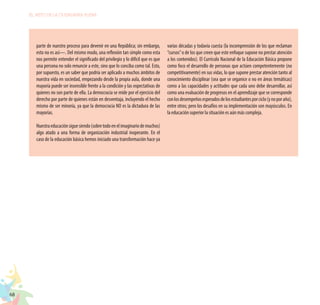 68
EL RETO DE LA CIUDADANÍA PLENA
parte de nuestro proceso para devenir en una República; sin embargo,
esto no es así—. Del mismo modo, una reflexión tan simple como esta
nos permite entender el significado del privilegio y lo difícil que es que
una persona no solo renuncie a este, sino que lo conciba como tal. Esto,
por supuesto, es un saber que podría ser aplicado a muchos ámbitos de
nuestra vida en sociedad, empezando desde la propia aula, donde una
mayoría puede ser insensible frente a la condición y las expectativas de
quienes no son parte de ella. La democracia se mide por el ejercicio del
derecho por parte de quienes están en desventaja, incluyendo el hecho
mismo de ser minoría, ya que la democracia NO es la dictadura de las
mayorías.
Nuestraeducaciónsiguesiendo(sobretodoenelimaginariodemuchos)
algo atado a una forma de organización industrial inoperante. En el
caso de la educación básica hemos iniciado una transformación hace ya
varias décadas y todavía cuesta (la incomprensión de los que reclaman
“cursos”o de los que creen que este enfoque supone no prestar atención
a los contenidos). El Currículo Nacional de la Educación Básica propone
como foco el desarrollo de personas que actúen competentemente (no
competitivamente) en sus vidas, lo que supone prestar atención tanto al
conocimiento disciplinar (sea que se organice o no en áreas temáticas)
como a las capacidades y actitudes que cada uno debe desarrollar, así
como una evaluación de progresos en el aprendizaje que se corresponde
conlosdesempeñosesperadosdelosestudiantesporciclo(ynoporaño),
entre otros; pero los desafíos en su implementación son mayúsculos. En
la educación superior la situación es aún más compleja.
 