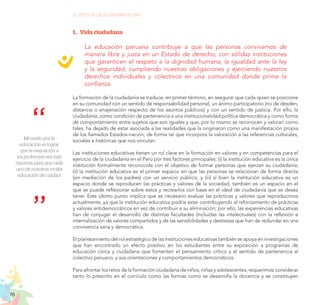 70
EL RETO DE LA CIUDADANÍA PLENA
Mi sueño por la
educación es lograr
que la evaluación a
los profesores sea más
rigurosa, para que cada
uno de nosotros reciba
educación de calidad.
1.	 Vida ciudadana
La educación peruana contribuye a que las personas convivamos de
manera libre y justa en un Estado de derecho, con sólidas instituciones
que garanticen el respeto a la dignidad humana, la igualdad ante la ley
y la seguridad, cumpliendo nuestras obligaciones y ejerciendo nuestros
derechos individuales y colectivos en una comunidad donde prime la
confianza.
La formación de la ciudadanía se traduce, en primer término, en asegurar que cada quien se posicione
en su comunidad con un sentido de responsabilidad personal, un ánimo participatorio (no de desdén,
distancia o enajenación respecto de los asuntos públicos) y con un sentido de justicia. Por ello, la
ciudadanía, como condición de pertenencia a una institucionalidad política democrática y como forma
de comportamiento entre sujetos que son iguales y que, por lo mismo se reconocen y valoran como
tales, ha dejado de estar asociada a las realidades que la originaron como una manifestación propia
de los llamados Estados-nación, de forma tal que incorpora la valoración a las referencias culturales,
sociales e históricas que nos vinculan.
Las instituciones educativas tienen un rol clave en la formación en valores y en competencias para el
ejercicio de la ciudadanía en el Perú por tres factores principales: (i) la institución educativa es la única
institución formalmente reconocida con el objetivo de formar personas que ejerzan su ciudadanía;
(ii) la institución educativa es el primer espacio en que las personas se relacionan de forma directa
(sin mediación de los padres) con un servicio público; y (iii) si bien la institución educativa es un
espacio donde se reproducen las prácticas y valores de la sociedad, también es un espacio en el
que se puede reflexionar sobre estos y recrearlos con base en el ideal de ciudadanía que se desea
tener. Este último punto implica que es necesario evaluar las prácticas y valores que reproducimos
actualmente, ya que la institución educativa podría estar contribuyendo al reforzamiento de prácticas
y valores antidemocráticos en vez de contribuir a su eliminación; por ello, las experiencias educativas
han de conjugar el desarrollo de distintas facultades (incluidas las intelectuales) con la reflexión e
internalización de valores compartidos y de las sensibilidades y destrezas que han de redundar en una
convivencia sana y democrática.
El planteamiento del rol estratégico de las instituciones educativas también se apoya en investigaciones
que han encontrado un efecto positivo en los estudiantes entre su exposición a programas de
educación cívica y ciudadana que fomenten el pensamiento crítico y el sentido de pertenencia al
colectivo peruano, y sus orientaciones y comportamientos democráticos.
Para afrontar los retos de la formación ciudadana de niños, niñas y adolescentes, requerimos considerar
tanto lo prescrito en el currículo como las formas como se desarrolla la docencia y se constituyen
 