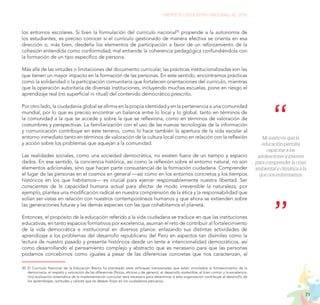 71
PROYECTO EDUCATIVO NACIONAL AL 2036
los entornos escolares. Si bien la formulación del currículo nacional20
propende a la autonomía de
los estudiantes, es preciso conocer si el currículo gestionado de manera efectiva se orienta en esa
dirección o, más bien, desdeña los elementos de participación a favor de un reforzamiento de la
cohesión entendida como conformidad; mal entiende la coherencia pedagógica confundiéndola con
la formación de un tipo específico de persona.
Más allá de las virtudes o limitaciones del documento curricular, las prácticas institucionalizadas son las
que tienen un mayor impacto en la formación de las personas. En este sentido, encontramos prácticas
como la solidaridad o la participación comunitaria que fortalecen orientaciones del currículo, mientras
que la operación autoritaria de diversas instituciones, incluyendo muchas escuelas, pone en riesgo el
aprendizaje real (no superficial ni ritual) del contenido democrático prescrito.
Por otro lado, la ciudadanía global se afirma en la propia identidad y en la pertenencia a una comunidad
mundial, por lo que es preciso encontrar un balance entre lo local y lo global, tanto en términos de
la comunidad a la que se accede y sobre la que se reflexiona, como en términos de valoración de
costumbres y perspectivas. La familiarización con el uso de las nuevas tecnologías de la información
y comunicación contribuye en este terreno, como lo hace también la apertura de la vida escolar al
entorno inmediato tanto en términos de valoración de la cultura local como en relación con la reflexión
y acción sobre los problemas que aquejan a la comunidad.
Las realidades sociales, como una sociedad democrática, no existen fuera de un tiempo y espacio
dados. En ese sentido, la conciencia histórica, así como la reflexión sobre el entorno natural, no son
elementos adicionales, sino que hacen parte consustancial de la formación ciudadana. Comprender
el lugar de las personas en el cosmos en general —así como en los entornos concretos y los tiempos
históricos en los que habitamos— es crucial para ejercer responsablemente nuestra libertad. Ser
conscientes de la capacidad humana actual para afectar de modo irreversible la naturaleza, por
ejemplo, plantea una modificación radical en nuestra comprensión de la ética y la responsabilidad que
solían ser vistas en relación con nuestros contemporáneos humanos y que ahora se extienden sobre
las generaciones futuras y las demás especies con las que cohabitamos el planeta.
Entonces, el propósito de la educación referido a la vida ciudadana se traduce en que las instituciones
educativas, en tanto espacios formativos por excelencia, asuman el reto de contribuir al fortalecimiento
de la vida democrática e institucional en diversos planos: enlazando sus distintas actividades de
aprendizaje a los problemas del desarrollo republicano del Perú en aspectos tan disímiles como la
lectura de nuestro pasado y presente históricos desde un lente e intencionalidad democráticos, así
como desarrollando el pensamiento complejo y abstracto que es necesario para que las personas
podamos concebirnos como iguales a pesar de las diferencias concretas que nos caracterizan, al
20.	El Currículo Nacional de la Educación Básica ha planteado siete enfoques transversales que están vinculados al fortalecimiento de la
democracia, el respeto y valoración de las diferencias (físicas, étnicas y de género), el desarrollo sostenible, el bien común y la excelencia.
Una evaluación sistemática de la implementación curricular será necesaria para determinar si esta organización contribuye al desarrollo de
los aprendizajes, actitudes y valores que se desean forjar en los ciudadanos peruanos.
Mi sueño es que la
educación permita
capacitar a los
adolescentes y jóvenes
para comprender la crisis
ambiental y climática a la
que nos enfrentamos.
 