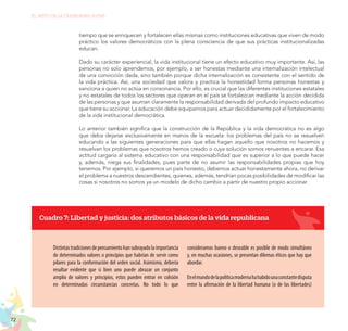 72
EL RETO DE LA CIUDADANÍA PLENA
tiempo que se enriquecen y fortalecen ellas mismas como instituciones educativas que viven de modo
práctico los valores democráticos con la plena consciencia de que sus prácticas institucionalizadas
educan.
Dado su carácter experiencial, la vida institucional tiene un efecto educativo muy importante. Así, las
personas no solo aprendemos, por ejemplo, a ser honestas mediante una internalización intelectual
de una convicción dada, sino también porque dicha internalización es consistente con el sentido de
la vida práctica. Así, una sociedad que valora y practica la honestidad forma personas honestas y
sanciona a quien no actúa en consonancia. Por ello, es crucial que las diferentes instituciones estatales
y no estatales de todos los sectores que operan en el país se fortalezcan mediante la acción decidida
de las personas y que asuman claramente la responsabilidad derivada del profundo impacto educativo
que tiene su accionar. La educación debe equiparnos para actuar decididamente por el fortalecimiento
de la vida institucional democrática.
Lo anterior también significa que la construcción de la República y la vida democrática no es algo
que deba dejarse exclusivamente en manos de la escuela: los problemas del país no se resuelven
educando a las siguientes generaciones para que ellas hagan aquello que nosotros no hacemos y
resuelvan los problemas que nosotros hemos creado o cuya solución somos renuentes a encarar. Esa
actitud cargaría al sistema educativo con una responsabilidad que es superior a lo que puede hacer
y, además, niega sus finalidades, pues parte de no asumir las responsabilidades propias que hoy
tenemos. Por ejemplo, si queremos un país honesto, debemos actuar honestamente ahora, no derivar
el problema a nuestros descendientes, quienes, además, tendrían pocas posibilidades de modificar las
cosas si nosotros no somos ya un modelo de dicho cambio a partir de nuestro propio accionar.
Cuadro 7: Libertad y justicia: dos atributos básicos de la vida republicana
Distintastradicionesdepensamientohansubrayadolaimportancia
de determinados valores o principios que habrían de servir como
pilares para la conformación del orden social. Asimismo, debería
resultar evidente que si bien uno puede abrazar un conjunto
amplio de valores y principios, estos pueden entrar en colisión
en determinadas circunstancias concretas. No todo lo que
consideramos bueno o deseable es posible de modo simultáneo
y, en muchas ocasiones, se presentan dilemas éticos que hay que
abordar.
Enelmundodelapolíticamodernahahabidounaconstantedisputa
entre la afirmación de la libertad humana (o de las libertades)
 