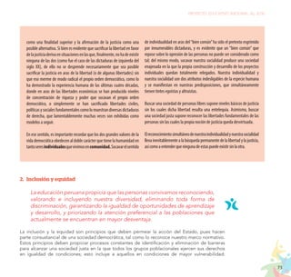 73
PROYECTO EDUCATIVO NACIONAL AL 2036
como una finalidad superior y la afirmación de la justicia como una
posible alternativa. Si bien es evidente que sacrificar la libertad en favor
delajusticiaderivaensituacionesenlasque,finalmente,nohadeexistir
ninguna de las dos (como fue el caso de las dictaduras de izquierda del
siglo XX), de ello no se desprende necesariamente que sea posible
sacrificar la justicia en aras de la libertad (o de algunas libertades) sin
que eso merme de modo radical el propio orden democrático, como lo
ha demostrado la experiencia humana de las últimas cuatro décadas,
donde en aras de las libertades económicas se han producido niveles
de concentración de riqueza y poder que socavan el propio orden
democrático, o simplemente se han sacrificado libertades civiles,
políticasysocialesfundamentalescomolomuestrandiversasdictaduras
de derecha, que lamentablemente muchas veces son exhibidas como
modelos a seguir.
En ese sentido, es importante recordar que los dos grandes valores de la
vida democrática obedecen al doble carácter que tiene la humanidad en
tantoseresindividualesquevivimosencomunidad.Socavarelsentido
de individualidad en aras del“bien común”ha sido el pretexto esgrimido
por innumerables dictaduras, y es evidente que un “bien común” que
repose sobre lo opresión de las personas no puede ser considerado como
tal; del mismo modo, socavar nuestra socialidad produce una sociedad
enajenada en la que la propia construcción y desarrollo de los proyectos
individuales quedan totalmente relegados. Nuestra individualidad y
nuestra socialidad son dos atributos indesligables de la especie humana
y se manifiestan en nuestras predisposiciones, que simultáneamente
tienen tintes egoístas y altruistas.
Buscar una sociedad de personas libres supone niveles básicos de justicia
sin los cuales dicha libertad resulta una entelequia. Asimismo, buscar
una sociedad justa supone reconocer las libertades fundamentales de las
personas sin las cuales la propia noción de justicia queda desvirtuada.
Elreconocimientosimultáneodenuestraindividualidadynuestrasocialidad
llevainevitablementealabúsquedapermanentedelalibertadylajusticia,
asícomoaentenderqueningunadeestaspuedeexistirsinlaotra.
2.	 Inclusión y equidad
La educación peruana propicia que las personas convivamos reconociendo,
valorando e incluyendo nuestra diversidad, eliminando toda forma de
discriminación, garantizando la igualdad de oportunidades de aprendizaje
y desarrollo, y priorizando la atención preferencial a las poblaciones que
actualmente se encuentran en mayor desventaja.
La inclusión y la equidad son principios que deben permear la acción del Estado, pues hacen
parte consustancial de una sociedad democrática, tal como lo reconoce nuestro marco normativo.
Estos principios deben propiciar procesos constantes de identificación y eliminación de barreras
para alcanzar una sociedad justa en la que todos los grupos poblacionales ejercen sus derechos
en igualdad de condiciones; esto incluye a aquellos en condiciones de mayor vulnerabilidad:
 