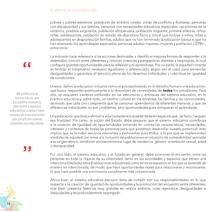 74
EL RETO DE LA CIUDADANÍA PLENA
Mi sueño por la
educación es que
los padres, maestros,
directores y agentes
educativos puedan crear
canales de comunicación
que propicien nuevas
experiencias educativas.
pobres y pobres extremos, población de ámbitos rurales, zonas de conflicto y fronteras, personas
con discapacidad y sus familias, personas con necesidades educativas especiales, las víctimas de la
violencia, pueblos originarios, población afroperuana, población migrante, primera infancia, niños,
niñas, adolescentes, población en estado de abandono físico y moral que incluye a niños, niñas y
adolescentes en desprotección familiar, adultos que no han terminado la educación básica o que no
han alcanzado los aprendizajes esperados, personas adultas mayores, mujeres y población LGTBI+,
entre otros.
La inclusión hace referencia a las acciones destinadas a identificar mejores formas de responder a la
diversidad, convivir entre diferentes y conocer vivencias y perspectivas distintas a las propias, lo cual
configura grandes oportunidades para la reflexión y el aprendizaje. Por su parte, la equidad consiste
en brindar el tratamiento necesario (igualitario o diferenciado, según sea el caso) para enmendar
desigualdades y garantizar el ejercicio pleno de los derechos individuales y colectivos en igualdad
de condiciones.
Unesco define la educación inclusiva como un proceso basado en el derecho humano a la educación,
que busca responder positivamente a la diversidad de necesidades de todos los estudiantes. Para
ello, se requieren cambios profundos en las estructuras y enfoques del sistema educativo, en la
práctica educativa y, sobre todo, un cambio cultural en los docentes, las familias y las comunidades,
de modo que cada uno comprenda que las personas aprendemos de diferentes maneras, y que las
diferencias individuales no son problemas, sino oportunidades para enriquecer el aprendizaje.
Unaeducaciónquebuscaafirmarlavidaciudadananopuededarseenespaciosque,defacto,nieguen
esa finalidad. Por tanto, la acción del Estado debe asegurar que el sistema educativo contribuya
a la creación de igualdad de oportunidades tomando en cuenta las características, necesidades,
intereses y contextos de todas las personas para que podamos desarrollar nuestro potencial; esto
implica que se brinden servicios relevantes y pertinentes para todos, a la par que se implementen
medidas de equidad con miras a la inclusión de poblaciones en situación de vulnerabilidad asociada
a su origen étnico, condición socioeconómica, lugar de residencia, género, orientación sexual, edad
o discapacidad.
Por otro lado, el sistema educativo, y el Estado en general, debe promover el encuentro entre las
personas en toda la riqueza de su diversidad, tanto en las actividades y espacios que tienen una
intencionalidad educativa (instituciones educativas) como en otros espacios en los que se aprende de
manera no intencionada, de modo que haya oportunidades reales para relacionarse y reconocerse,
lo que hace posible una convivencia socialmente más cohesionada.
Ahora bien, el sistema educativo peruano dista de cumplir con sus responsabilidades en lo que
respecta a la creación de igualdad de oportunidades y la promoción del encuentro entre diferentes;
más bien, presenta falencias muy grandes en ambos ámbitos, pues reproduce desigualdades e
inequidades y es profundamente segregado.
 