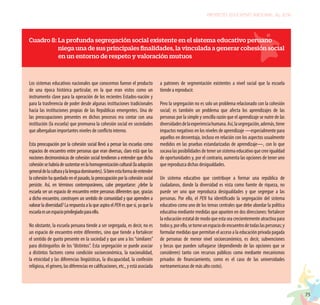 75
PROYECTO EDUCATIVO NACIONAL AL 2036
Cuadro 8: La profunda segregación social existente en el sistema educativo peruano
niegaunadesusprincipalesfinalidades,lavinculadaagenerarcohesiónsocial
en un entorno de respeto y valoración mutuos
Los sistemas educativos nacionales que conocemos fueron el producto
de una época histórica particular, en la que eran vistos como un
instrumento clave para la operación de los recientes Estados-nación y
para la trasferencia de poder desde algunas instituciones tradicionales
hacia las instituciones propias de las Repúblicas emergentes. Una de
las preocupaciones presentes en dichos procesos era contar con una
institución (la escuela) que promueva la cohesión social en sociedades
que albergaban importantes niveles de conflicto interno.
Esta preocupación por la cohesión social llevó a pensar las escuelas como
espacios de encuentro entre personas que eran diversas, claro está que las
nociones decimonónicas de cohesión social tendieron a entender que dicha
cohesiónsehabríadesustentarenlahomogeneizacióncultural(laadopción
generaldelaculturaylalenguadominantes).Sibienestaformadeentender
la cohesión ha quedado en el pasado, la preocupación por la cohesión social
persiste. Así, en términos contemporáneos, cabe preguntarse: ¿debe la
escuela ser un espacio de encuentro entre personas diferentes que, gracias
a dicho encuentro, construyen un sentido de comunidad y que aprenden a
valorar la diversidad? La respuesta a la que aspira el PEN es que sí, ya que la
escuelaesunespacioprivilegiadoparaello.
No obstante, la escuela peruana tiende a ser segregada, es decir, no es
un espacio de encuentro entre diferentes, sino que tiende a fortalecer
el sentido de gueto presente en la sociedad y que une a los “similares”
para distinguirlos de los “distintos”. Esta segregación se puede asociar
a distintos factores como condición socioeconómica, la nacionalidad,
la etnicidad y las diferencias lingüísticas, la discapacidad, la confesión
religiosa, el género, las diferencias en calificaciones, etc., y está asociada
a patrones de segmentación existentes a nivel social que la escuela
tiende a reproducir.
Pero la segregación no es solo un problema relacionado con la cohesión
social; es también un problema que afecta los aprendizajes de las
personas por la simple y sencilla razón que el aprendizaje se nutre de las
diversidadesdelaexperienciahumana.Así,lasegregación,además,tiene
impactos negativos en los niveles de aprendizaje —especialmente para
aquellos en desventaja, incluso en relación con los aspectos usualmente
medidos en las pruebas estandarizadas de aprendizaje—, con lo que
socava las posibilidades de tener un sistema educativo que cree igualdad
de oportunidades y, por el contrario, aumenta las opciones de tener uno
que reproduzca dichas desigualdades.
Un sistema educativo que contribuye a formar una república de
ciudadanos, donde la diversidad es vista como fuente de riqueza, no
puede ser uno que reproduzca desigualdades y que segregue a las
personas. Por ello, el PEN ha identificado la segregación del sistema
educativo como uno de los temas centrales que debe abordar la política
educativa mediante medidas que apunten en dos direcciones: fortalecer
la educación estatal de modo que esta sea crecientemente atractiva para
todosy,porello,setorneunespaciodeencuentrodetodaslaspersonas;y
formular medidas que permitan el acceso a la educación privada pagada
de personas de menor nivel socioeconómico, es decir, subvenciones
y becas que pueden sufragarse (dependiendo de las opciones que se
consideren) tanto con recursos públicos como mediante mecanismos
privados de financiamiento, como es el caso de las universidades
norteamericanas de más alto costo).
 