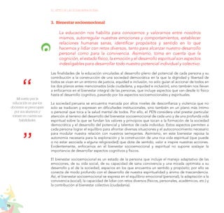 76
EL RETO DE LA CIUDADANÍA PLENA
3.	 Bienestar socioemocional
La educación nos habilita para conocernos y valorarnos entre nosotros
mismos, autorregular nuestras emociones y comportamientos, establecer
relaciones humanas sanas, identificar propósitos y sentido en lo que
hacemos y lidiar con retos diversos, tanto para alcanzar nuestro desarrollo
personal como para la convivencia. Asimismo, toma en cuenta que la
cognición, el estado físico, la emoción y el desarrollo espiritual son aspectos
indesligables para desarrollar todo nuestro potencial individual y colectivo.
Las finalidades de la educación vinculadas al desarrollo pleno del potencial de cada persona y su
contribución a la construcción de una sociedad democrática en la que la dignidad y libertad de
todos se vivan en un entorno de justicia, equidad e inclusión, no solo guían el accionar de todos en
los dos planos antes mencionados (vida ciudadana, y equidad e inclusión), sino también nos llevan
a enfocarnos en el bienestar integral de las personas, que incluye aspectos que van desde lo físico
hasta el desarrollo cognitivo, pasando por los aspectos socioemocionales y espirituales.
La sociedad peruana se encuentra marcada por altos niveles de desconfianza y violencia que no
solo se traducen y expresan en dificultades institucionales, sino también en un plano más íntimo
o personal que toca a la salud mental de todos. Por ello, el PEN considera vital prestar particular
atención al terreno del desarrollo del bienestar socioemocional de cada uno y de una profunda vida
espiritual sobre la que se fundan los valores y principios que tocan a la formación de la sociedad
democrática y el desarrollo del potencial y talentos de cada individuo. Estos aspectos permiten a
cada persona lograr el equilibro para afrontar diversas situaciones y el autoconocimiento necesario
para modular nuestra relación con nuestros semejantes. Asimismo, en este bienestar reposa la
autonomía necesaria para la exploración y la construcción de una rica vida espiritual (que puede
o no estar asociada a alguna religiosidad) que dote de sentido, valor e inspire nuestras acciones.
Evidentemente, enfocarnos en el bienestar socioemocional y espiritual no supone soslayar la
importancia de desarrollar aspectos cognitivos y físicos.
El bienestar socioemocional es un estado de la persona que incluye el manejo adaptativo de las
emociones, de su vida social, de su capacidad de sana convivencia y una mirada optimista a su
desarrollo y el de la sociedad, espacios en los que encuentra un sentido y propósito; por ello se
conecta de modo profundo con el desarrollo de nuestra espiritualidad y ánimo de trascendencia.
Así, el bienestar socioemocional se expresa en el equilibrio emocional (personal), la adaptación a la
convivencia (social), la capacidad de lidiar con retos diversos (físicos, personales, académicos, etc.) y
la contribución al bienestar colectivo (ciudadanía).
Mi sueño por la
educación es que los
docentes se preocupen
por sus alumnos y
tomen en cuenta sus
habilidades.
 