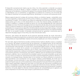 77
PROYECTO EDUCATIVO NACIONAL AL 2036
Mi sueño por la
educación es que
esta sea gratuita, de
calidad, con igualdad de
oportunidades para los
niños de la zona rural y
urbana.
El desarrollo socioemocional implica que las niñas y los niños aprendan a entender sus propios
sentimientos y los de los demás, a regular y expresar sus emociones apropiadamente, a formar
relaciones con los demás y a interactuar en grupos. Es un proceso donde la niña y el niño construyen
su identidad (su ‘yo’), su autoestima, su seguridad y la confianza en sí mismos y en el mundo que
los rodea al interactuar con sus pares significativos, ubicándose a sí mismos como personas únicas.
.
Merece especial atención la etapa de la primera infancia, en donde el apego —entendido como
el vínculo específico y especial que se forma entre el infante y la cuidadora o el cuidador principal,
usualmente la madre— es la relación que ofrece el andamiaje funcional para todas las relaciones
subsecuentes que la niña o el niño desarrollarán en su vida. Una relación sólida y saludable con la
madre (o cuidadora o cuidador principal) se asocia con una alta probabilidad de crear relaciones
saludables con otros. El vínculo de apego se forma en el primer año de vida y tiene varios elementos
claves: (i) implica la satisfacción oportuna de las necesidades del niño; (ii) es una relación emocional
perdurable con una persona en específico; (iii) dicha relación produce seguridad, sosiego, consuelo,
agrado y placer; y (iv) la pérdida o la amenaza de pérdida de la persona evoca una intensa ansiedad.
Por ello, no se puede concebir el bienestar socioemocional sin garantizar condiciones para el
desarrollo de apego seguro en las niñas y los niños menores de 5 años.
Asimismo, este ámbito del desarrollo de las personas demanda atender de modo informado y
respetuoso los aspectos propios de una educación sexual integral que permitan a las personas vivir
su sexualidad con responsabilidad, madurez emocional y respeto por uno mismo y los demás.
Por otro lado, algunos fenómenos sociales contemporáneos implican desafíos nuevos y complejos
en el terreno del estado socioemocional de las personas y el establecimiento de las relaciones
humanas. Más allá de las inmensas posibilidades de la tecnología digital y de contar con un mundo
crecientemente interconectado, el mundo de la conectividad digital acarrea un riesgo importante
en este terreno: la ilusión de la conexión. La omnipresencia de dispositivos que nos mantienen
conectados permanentemente a internet y, por lo mismo, que nos bombardea con información a
cada instante, requiere de un esfuerzo consciente para evitar que limite los espacios de introspección,
conocimiento personal, concentración, paz interior y reflexión que son necesarios para el equilibrio
personal y, además, crea un sentimiento de ansiedad cuando no se está conectado, ya que estar
con uno mismo se traduce en sentimientos asociados a sentirse frágilmente solitarios. Asimismo, la
conexión vía mensajes breves, discretos (que no se conectan con otros) y efímeros no acumula en
algo equivalente a una conversación con sus riesgos, sutilezas y profundidades, de modo que no
se construyen vínculos profundos, lo que redunda en sentimientos de soledad. A esto se suma el
potencial impacto que una continua exposición a estos pequeños trozos de información puede tener
sobre nuestra capacidad y disposición para lidiar con otros tipos de información y problemas que,
dada su complejidad, no pueden abordarse con piezas de información breves, discretas y efímeras,
es decir, su potencial impacto sobre nuestras posibilidades de desarrollar pensamientos complejos.
Asimismo, el mundo digital ha ofrecido inmensos espacios de vulnerabilidad para la agresión y el
acoso amparado en el anonimato que incluyen su permanencia en el tiempo.
 
