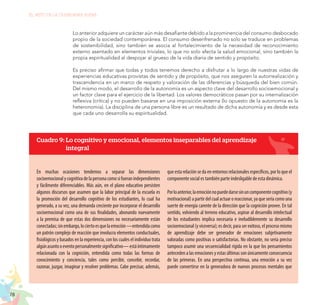 78
EL RETO DE LA CIUDADANÍA PLENA
Lo anterior adquiere un carácter aún más desafiante debido a la prominencia del consumo desbocado
propio de la sociedad contemporánea. El consumo desenfrenado no solo se traduce en problemas
de sostenibilidad, sino también se asocia al fortalecimiento de la necesidad de reconocimiento
externo asentado en elementos triviales, lo que no solo afecta la salud emocional, sino también la
propia espiritualidad al despojar al grueso de la vida diaria de sentido y propósito.
Es preciso afirmar que todas y todos tenemos derecho a disfrutar a lo largo de nuestras vidas de
experiencias educativas provistas de sentido y de propósito, que nos aseguren la autorrealización y
trascendencia en un marco de respeto y valoración de las diferencias y búsqueda del bien común.
Del mismo modo, el desarrollo de la autonomía es un aspecto clave del desarrollo socioemocional y
un factor clave para el ejercicio de la libertad. Los valores democráticos pasan por su internalización
reflexiva (crítica) y no pueden basarse en una imposición externa (lo opuesto de la autonomía es la
heteronomía). La disciplina de una persona libre es un resultado de dicha autonomía y es desde esta
que cada uno desarrolla su espiritualidad.
Cuadro 9: Lo cognitivo y emocional, elementos inseparables del aprendizaje
integral
En muchas ocasiones tendemos a separar las dimensiones
socioemocionalycognitivadelapersonacomosifueranindependientes
y fácilmente diferenciables. Más aún, en el plano educativo persisten
algunos discursos que asumen que la labor principal de la escuela es
la promoción del desarrollo cognitivo de los estudiantes, lo cual ha
generado, a su vez, una demanda creciente por incorporar el desarrollo
socioemocional como una de sus finalidades, abonando nuevamente
a la premisa de que estas dos dimensiones no necesariamente están
conectadas;sinembargo,lociertoesquelaemoción—entendidacomo
un patrón complejo de reacción que involucra elementos conductuales,
fisiológicos y basados en la experiencia, con los cuales el individuo trata
algúnasuntooeventopersonalmentesignificativo—estáíntimamente
relacionada con la cognición, entendida como todas las formas de
conocimiento y conciencia, tales como percibir, concebir, recordar,
razonar, juzgar, imaginar y resolver problemas. Cabe precisar, además,
que esta relación se da en entornos relacionales específicos, por lo que el
componente social es también parte indesligable de esta dinámica.
Porloanterior,laemociónnopuededarsesinuncomponentecognitivo(y
motivacional)apartirdelcualactuaroreaccionar,yaqueseríacomouna
suerte de energía carente de la dirección que la cognición provee. En tal
sentido, volviendo al terreno educativo, aspirar al desarrollo intelectual
de los estudiantes implica necesaria e ineludiblemente su desarrollo
socioemocional (y viceversa); es decir, para ser exitoso, el proceso mismo
de aprendizaje debe ser generador de emociones subjetivamente
valoradas como positivas o satisfactorias. No obstante, no sería preciso
tampoco asumir una secuencialidad rígida en la que los pensamientos
anteceden a las emociones y estas últimas son únicamente consecuencia
de las primeras. En una perspectiva continua, una emoción a su vez
puede convertirse en la generadora de nuevos procesos mentales que
 