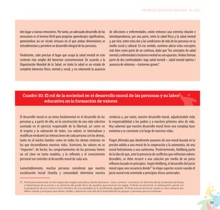 79
PROYECTO EDUCATIVO NACIONAL AL 2036
den lugar a nuevas emociones. Por tanto, un adecuado desarrollo de las
emociones es el terreno fértil para propiciar aprendizajes significativos,
generándose así un círculo virtuoso en el que ambas dimensiones se
retroalimentan y permiten un desarrollo integral de las personas.
Finalmente, cabe precisar el lugar que ocupa la salud mental en este
contexto más amplio del bienestar socioemocional. De acuerdo a la
Organización Mundial de la Salud, en tanto la salud es un estado de
completo bienestar físico, mental y social, y no solamente la ausencia
de afecciones o enfermedades, existe entonces una estrecha relación e
interdependencia, por una parte, entre la salud física y la salud mental
y, por otra, entre estas dos y las condiciones de vida de las personas en su
medio social y cultural. En ese sentido, conviene ubicar estos conceptos
más bien como parte de un continuo, dado que “los conceptos de salud
mentalyenfermedadotrastornomentalnosonopuestos.Ambosforman
parte de dos continuidades: baja salud mental – salud mental óptima /
ausencia de síntomas – trastornos graves”.
El desarrollo moral es un tema fundamental en el desarrollo de las
personas y, a partir de ello, en la construcción de una vida colectiva
asentada en el ejercicio responsable de la libertad, así como en
el respeto y la valoración de todos. Los valores se internalizan y
modifican mediante las interacciones de cada persona con los demás,
tanto en el núcleo familiar como en todos los demás entornos en
los que desarrollamos nuestras vidas. Asimismo, los valores no se
“imparten”; de hecho, los comportamientos de las personas tienen
un rol clave en tanto modelos, y la reflexión y el conocimiento
personal son centrales al desarrollo moral de cada uno.
Lamentablemente, muchas personas consideran que nuestra
socialización inicial (familia y comunidad) determina nuestra
conducta y, por tanto, nuestro desarrollo moral, adjudicándole toda
la responsabilidad a los padres y a nuestros primeros años de vida.
Hoy sabemos que nuestro desarrollo moral tiene una compleja base
evolutiva y es constante a lo largo de nuestras vidas.
Piaget afirmaba que idealmente pasamos de una moral basada en la
presión adulta a una moral de la cooperación y la autonomía, de una
moral heterónoma a una autónoma. Posteriormente, Kohlberg parte
de la idea de que, ante la presencia de conflictos que enfrentan valores
deseables, se debe recurrir a una solución por medio de un juicio
reflexivo basado en principios. Según Kohlberg, el desarrollo del juicio
moral sigue una secuencia donde21
la etapa superior ocurre cuando el
juicio moral está orientado a principios éticos universales.
Cuadro 10: El rol de la sociedad en el desarrollo moral de las personas y su labor
educativa en la formación de valores
21.	Nivel preconvencional: el niño responde a reglas culturales y rótulos de bueno - malo, correcto - incorrecto, en términos de las consecuencias físicas
o hedonísticas de la acción o en términos del poder físico de aquellos que enuncian las reglas. 2) Nivel convencional: el adolescente cuenta con
la perspectiva de uno mismo como miembro de una sociedad; es lo socialmente esperado. 3) Nivel posconvencional: existe un claro esfuerzo por
definir valores y principios que tienen validez y aplicación más allá de la autoridad de los grupos o personas que los sostienen.
 
