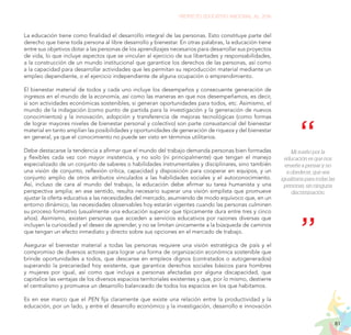 81
PROYECTO EDUCATIVO NACIONAL AL 2036
La educación tiene como finalidad el desarrollo integral de las personas. Esto constituye parte del
derecho que tiene toda persona al libre desarrollo y bienestar. En otras palabras, la educación tiene
entre sus objetivos dotar a las personas de los aprendizajes necesarios para desarrollar sus proyectos
de vida, lo que incluye aspectos que se vinculan al ejercicio de sus libertades y responsabilidades,
a la construcción de un mundo institucional que garantice los derechos de las personas, así como
a la capacidad para desarrollar actividades que les permitan su reproducción material mediante un
empleo dependiente, o el ejercicio independiente de alguna ocupación o emprendimiento.
El bienestar material de todos y cada uno incluye los desempeños y consecuente generación de
ingresos en el mundo de la economía, así como las maneras en que nos desempeñamos, es decir,
si son actividades económicas sostenibles, si generan oportunidades para todos, etc. Asimismo, el
mundo de la indagación (como punto de partida para la investigación y la generación de nuevos
conocimientos) y la innovación, adopción y transferencia de mejoras tecnológicas (como formas
de lograr mayores niveles de bienestar personal y colectivo) son parte consustancial del bienestar
material en tanto amplían las posibilidades y oportunidades de generación de riqueza y del bienestar
en general, ya que el conocimiento no puede ser visto en términos utilitarios.
Debe destacarse la tendencia a afirmar que el mundo del trabajo demanda personas bien formadas
y flexibles cada vez con mayor insistencia, y no solo (ni principalmente) que tengan el manejo
especializado de un conjunto de saberes o habilidades instrumentales y disciplinares, sino también
una visión de conjunto, reflexión crítica, capacidad y disposición para cooperar en equipos, y un
conjunto amplio de otros atributos vinculados a las habilidades sociales y el autoconocimiento.
Así, incluso de cara al mundo del trabajo, la educación debe afirmar su tarea humanista y una
perspectiva amplia; en ese sentido, resulta necesario superar una visión simplista que promueve
ajustar la oferta educativa a las necesidades del mercado, asumiendo de modo equívoco que, en un
entorno dinámico, las necesidades observables hoy estarán vigentes cuando las personas culminen
su proceso formativo (usualmente una educación superior que típicamente dura entre tres y cinco
años). Asimismo, existen personas que acceden a servicios educativos por razones diversas que
incluyen la curiosidad y el deseo de aprender, y no se limitan únicamente a la búsqueda de caminos
que tengan un efecto inmediato y directo sobre sus opciones en el mercado de trabajo.
Asegurar el bienestar material a todas las personas requiere una visión estratégica de país y el
compromiso de diversos actores para lograr una forma de organización económica sostenible que
brinde oportunidades a todos, que descanse en empleos dignos (contratados o autogenerados)
superando la precariedad hoy existente, que garantice derechos sociales básicos para hombres
y mujeres por igual, así como que incluya a personas afectadas por alguna discapacidad, que
capitalice las ventajas de los diversos espacios territoriales existentes y que, por lo mismo, destierre
el centralismo y promueva un desarrollo balanceado de todos los espacios en los que habitamos.
Es en ese marco que el PEN fija claramente que existe una relación entre la productividad y la
educación, por un lado, y entre el desarrollo económico y la investigación, desarrollo e innovación
Mi sueño por la
educación es que nos
enseñe a pensar y no
a obedecer, que sea
igualitaria para todas las
personas, sin ninguna
discriminación.
 