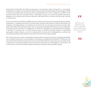 83
PROYECTO EDUCATIVO NACIONAL AL 2036
Incrementar el bienestar de todas las peruanas y los peruanos sobre la base de un crecimiento
sostenible es el objetivo principal de la Política Nacional de Competitividad y Productividad - PNCP,
la misma que plantea que el aumento de la productividad sea su hilo conductor. La PNCP ha de
servir de marco para las iniciativas, tanto a nivel público como en la asociación público–privada, y
establece como objetivos prioritarios el desarrollo del capital físico, humano y eficiencia de mercado
e instituciones.
EnelmarcodelaVisióndelPerúal2050,alcanzareldesarrolloinclusivoenigualdaddeoportunidades,
competitivo y sostenible del país en el largo plazo requiere del esfuerzo conjunto del Estado, las
empresas, los trabajadores y la academia en el marco de una economía social de mercado. Esta
visión hace referencia explícita al logro de una educación que desarrolle talento humano calificado,
al fomento de la innovación, la investigación, la creación, la adaptación y la transferencia tecnológica
y científica; al fomento de un marco propicio para la inversión privada (nacional y extranjera)
que genera empleo digno, así como la capacitación continua de los trabajadores y políticas de
reconversión laboral para enfrentar el proceso de cambio tecnológico global.
Así, el Perú requiere orientar su estrategia de desarrollo hacia espacios de alta competitividad global
con un sólido compromiso con la excelencia, el bienestar y el desarrollo sostenible. El PEN es uno de
los instrumentos de política donde se reconoce la profunda relación que existe, de una parte, entre
la educación y la productividad y, de la otra, entre la educación y la investigación e innovación, de
modo que las acciones de política pública fortalezcan el aporte de estas sobre aquella.
Mi sueño por la
educación es que
todos los egresados
de secundaria tengan
acceso a la educación
superior.
 