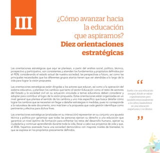 87
PROYECTO EDUCATIVO NACIONAL AL 2036
I.i	 ¿Cómo avanzar hacia
II.	 la educación
	 que aspiramos?
Diez orientaciones
estratégicas
Las orientaciones estratégicas que aquí se plantean, a partir del análisis social, político, técnico,
prospectivo y participativo, son consistentes y atienden los fundamentos y propósitos definidos por
el PEN, considerando el estado actual de nuestra sociedad, las perspectivas a futuro, así como las
principales necesidades que los diferentes grupos etarios tienen que ver atendidas a lo largo de la
vida para lograr la visión propuesta.
Las orientaciones estratégicas están dirigidas a los actores que educan, así como a la operación del
sistema educativo, y plantean los cambios que tanto el sector Educación como el resto de sectores
del Estado y la sociedad civil en su actuación vinculada a temas educativos deben considerar y
adoptar para contribuir al logro de la visión propuesta. Estas orientaciones están organizadas en un
nivel general que plantea el sentido de los cambios y uno más específico que busca detallar cómo
lograr los cambios que se necesitan sin llegar a detallar estrategias ni medidas, pues no corresponde
a la naturaleza de este documento, sino más bien a la propuesta que cada gestión identifique como
pertinente y efectiva para dichos fines.
Las orientaciones estratégicas (analizadas en su interacción) representan en su conjunto una apuesta
técnica y política por garantizar que todas las personas ejerzan su derecho a una educación que
garantice un nivel óptimo de formación para enfrentar los retos del desarrollo humano, ejercer su
ciudadanía y continuar aprendiendo durante toda la vida, llevar a cabo sus proyectos de vida y que,
al 2036, hayamos avanzado hacia una sociedad democrática con mayores niveles de bienestar, lo
que se expresa en los propósitos previamente definidos.
Sueño con una educación
integral, donde se valore
cognitivamente pero
tambiénemocionalmente
a los niños, basándonos
en una educación
respetuosa y con límites.
III
 