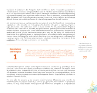 89
PROYECTO EDUCATIVO NACIONAL AL 2036
El proceso de elaboración del PEN partió de la identificación de las necesidades y expectativas
educativas de las personas a lo largo de todo su ciclo de vida. Esta identificación de necesidades es
de crucial importancia para definir qué es lo que los actores y el sistema educativo han de promover y
lograr y, especialmente, para organizar la prestación de los servicios educativos, que necesariamente
debe ajustarse al perfil y necesidades de cada grupo poblacional, no solo definido según la etapa
del ciclo de vida, sino también en función de características específicas de cada contexto.
Así, las orientaciones que aquí se presentan se nutren de esta identificación de necesidades y
expectativas y están alineadas a la visión y propósitos descritos antes, pero se organizan, en primer
lugar, de acuerdo a los sujetos cuya acción se busca orientar. Por ello, algunas están dirigidas a
los actores como tales (familias, docentes, equipos directivos, gestores, personas no docentes que
educan, empresas, organizaciones civiles, medios de comunicación), y otras tocan a la organización
general del accionar público mediante el sistema educativo. En ese marco, las necesidades y
expectativas de la población según su etapa vital alimenta la formulación de las orientaciones con
mayor o menor nivel de detalle, según se trate de orientaciones que aplican de un modo específico
a un grupo etario o no. Asimismo, cada orientación estratégica responde al menos a uno de los
propósitos y al mismo tiempo es consistente con los demás.
Orientación
Estratégica
1
Corresponde a los integrantes de las familias y hogares brindarse
apoyo mutuo, constituir entornos cálidos, seguros y saludables, y
estimular el desarrollo de cada uno de sus miembros sin ningún tipo de
discriminación, así como las buenas prácticas ambientales en el marco
de una sociedad democrática.
Las familias han operado siempre como el primer espacio de socialización (y aprendizaje) de las
personas, y como núcleo de la reproducción material y simbólica. Así, las familias son espacios claves
de la labor educativa; sin embargo, no todas las familias peruanas gozan de condiciones materiales
suficientes para garantizar el bienestar de sus integrantes, e incluso, de forma independiente a dichas
condiciones, en algunos casos encontramos situaciones de abuso y violencia física, psicológica o
sexual en el espacio familiar.
Por otro lado, las peruanas y los peruanos experimentamos dificultades para entender las
transformaciones actuales de la estructura familiar, que, por cierto, históricamente ha presentado
cambios. En muy pocas décadas hemos pasado de matrimonios arreglados o la imposibilidad
Mi sueño es que la
educación construya
ciudadanía, que genere
ciudadanos felices con
proyectos de vida
 