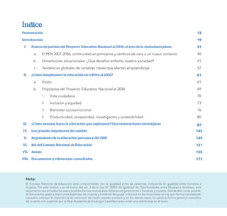 Índice
Presentación 13
Introducción	 19
I. Puntos de partida del Proyecto Educativo Nacional al 2036: el reto de la ciudadanía plena 31
a. El PEN 2007-2036; continuidad en principios y cambios de cara a un nuevo contexto 40
b. Dimensiones situacionales: ¿Qué desafíos enfrenta nuestra sociedad? 41
c. Tendencias globales de variables claves que afectan el aprendizaje 57
II. ¿Cómo imaginamos la educación en el Perú al 2036? 61
a. Visión 61
b. Propósitos del Proyecto Educativo Nacional al 2036 69
1. Vida ciudadana 70
2. Inclusión y equidad 73
3. Bienestar socioemocional 76
4. Productividad, prosperidad, investigación y sostenibilidad 80
III. ¿Cómo avanzar hacia la educación que aspiramos? Diez orientaciones estratégicas 87
IV. Los grandes impulsores del cambio 145
V. Seguimiento de la educación peruana y del PEN 149
VI. Rol del Consejo Nacional de Educación 151
VII. Anexo 155
VIII. Documentos y referencias consultados 171
Nota:
El Consejo Nacional de Educación está comprometido con la igualdad entre las personas, incluyendo la igualdad entre hombres y
mujeres. Por este motivo y en el marco del art. 3 de la Ley N° 28983 de Igualdad de Oportunidades entre Mujeres y Hombres, este
documento usa en todos los casos posibles formas neutras para referirse conjuntamente a hombres y mujeres. Donde esto no es posible,
el documento apela a menciones explícitas de mujeres y hombres (lenguaje inclusivo) en las situaciones en las que hemos considerado
necesario subrayar la importancia de reconocer de modo expreso a ambos y, en los demás casos, ha usado la forma genérica masculina
de acuerdo a lo sugerido por la Real Academia de la Lengua Castellana para evitar una sobrecarga en el texto.
 