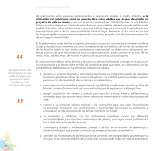 90
EL RETO DE LA CIUDADANÍA PLENA
Mi sueño es tener una
educación mucho más
sólida en cuanto a los
principios y valores
morales que todo
estudiante debe tener.
de matrimonios entre personas pertenecientes a segmentos sociales o credos distintos, a la
afirmación del matrimonio como un acuerdo libre entre adultos que desean desarrollar un
proyecto de vida en común y que, por lo tanto, puede adquirir diversas formas. En ese tránsito,
todavía muchas mujeres son objeto de subordinación, responsables casi exclusivas de las labores de
cuidado (de niños, niñas, adolescentes o personas adultas mayores y enfermos), lo que denota una
incomprensión acerca de la corresponsabilidad sobre el hogar. Asimismo, en los casos en los que
los hogares apelan a apoyos externos (personal contratado), se suele tratar de mujeres en situación
de aun mayor vulnerabilidad.
El fortalecimiento de las familias y hogares como espacios de sana convivencia y bienestar donde se
acoge y protege a sus miembros, así como la aceptación de la diversidad de formas de constitución
de las familias (sobre lo que existe jurisprudencia internacional de observancia obligatoria), son
temas públicos de gran trascendencia para la propia educación, especialmente en el caso de los
niños, niñas, adolescentes, de muchas mujeres y de las personas adultas mayores.
El reconocimiento del rol de las familias y de cada uno de los miembros de un hogar en la educación
es indispensable y el Estado debe brindar las condiciones para que estos, en consonancia con las
competencias establecidas en los diferentes dispositivos legales:
a.	 generen un entorno favorable y estimulante para todos sus integrantes a partir de relaciones
familiares igualitarias y libres de violencia (de género, contra NNA, personas adultas mayores,
personas con discapacidad), democráticas y sin estereotipos;
b.	 construyan vínculos estables y respetuosos en igualdad de condiciones con niños y niñas, les
brinden contención emocional, así como estímulos para la exploración y el juego libre;
c.	 	
tengan disposición (en tiempo y actitud) para escuchar a niños, niñas y adolescentes y
orientarlos para que asuman retos, tomen decisiones responsables e inicien sus proyectos de
vida;
d.	 valoren a las personas adultas mayores y los acompañen para que sigan desarrollando
su potencial, compartan sus conocimientos y experiencias, fortalezcan su autoestima y
enriquezcan la vida emocional de los demás miembros del hogar;
e.	 se involucren y colaboren con las instituciones educativas desde sus diferentes
responsabilidades y sin reproducir estereotipos de género, para lograr mayor confluencia a
favor de la educación de las personas;
f.	 contengan y apoyen a adolescentes, jóvenes y adultos en situaciones de desventaja o
vulnerabilidad para que puedan continuar sus proyectos de vida con resiliencia;
g.	 atiendan las necesidades de aprendizaje de las personas con discapacidad y apuesten por su
inclusión en los diversos ámbitos de la vida social, considerando todos los medios disponibles;
 